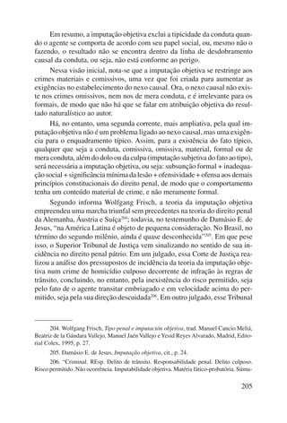 Em resumo, a imputação objetiva exclui a tipicidade da conduta quan-do 
o agente se comporta de acordo com seu papel social, ou, mesmo não o 
fazendo, o resultado não se encontra dentro da linha de desdobramento 
causal da conduta, ou seja, não está conforme ao perigo. 
Nessa visão inicial, nota-se que a imputação objetiva se restringe aos 
crimes materiais e comissivos, uma vez que foi criada para aumentar as 
exigências no estabelecimento do nexo causal. Ora, o nexo causal não exis-te 
nos crimes omissivos, nem nos de mera conduta, e é irrelevante para os 
formais, de modo que não há que se falar em atribuição objetiva do resul-tado 
naturalístico ao autor. 
Há, no entanto, uma segunda corrente, mais ampliativa, pela qual im-putação 
objetiva não é um problema ligado ao nexo causal, mas uma exigên-cia 
para o enquadramento típico. Assim, para a existência do fato típico, 
qualquer que seja a conduta, comissiva, omissiva, material, formal ou de 
mera conduta, além do dolo ou da culpa (imputação subjetiva do fato ao tipo), 
será necessária a imputação objetiva, ou seja: subsunção formal + inadequa-ção 
social + significância mínima da lesão + ofensividade + ofensa aos demais 
princípios constitucionais do direito penal, de modo que o comportamento 
tenha um conteúdo material de crime, e não meramente formal. 
Segundo informa Wolfgang Frisch, a teoria da imputação objetiva 
empreendeu uma marcha triunfal sem precedentes na teoria do direito penal 
da Alemanha, Áustria e Suíça204; todavia, no testemunho de Damásio E. de 
Jesus, “na América Latina é objeto de pequena consideração. No Brasil, no 
término do segundo milênio, ainda é quase desconhecida”205. Em que pese 
isso, o Superior Tribunal de Justiça vem sinalizando no sentido de sua in-cidência 
no direito penal pátrio. Em um julgado, essa Corte de Justiça rea-lizou 
a análise dos pressupostos de incidência da teoria da imputação obje-tiva 
num crime de homicídio culposo decorrente de infração às regras de 
trânsito, concluindo, no entanto, pela inexistência do risco permitido, seja 
pelo fato de o agente transitar embriagado e em velocidade acima do per-mitido, 
seja pela sua direção descuidada206. Em outro julgado, esse Tribunal 
204. Wolfgang Frisch, Tipo penal e imputación objetiva, trad. Manuel Cancio Meliá, 
Beatriz de la Gándara Vallejo, Manuel Jaén Vallejo e Yesid Reyes Alvarado, Madrid, Edito-rial 
Colex, 1995, p. 27. 
205. Damásio E. de Jesus, Imputação objetiva, cit., p. 24. 
206. “Criminal. REsp. Delito de trânsito. Responsabilidade penal. Delito culposo. 
Risco permitido. Não ocorrência. Imputabilidade objetiva. Matéria fático-probatória. Súmu- 
205 
 