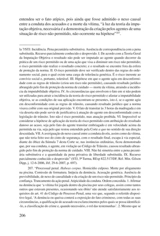 entendeu ser o fato atípico, pois ainda que fosse admitido o nexo causal 
entre a conduta dos acusados e a morte da vítima, “à luz da teoria da impu-tação 
206 
objetiva, necessária é a demonstração da criação pelos agentes de uma 
situação de risco não permitido, não ocorrente na hipótese”207. 
la 7/STJ. Incidência. Pena pecuniária substitutiva. Ausência de correspondência com a pena 
substituída. Recurso parcialmente conhecido e desprovido. I. De acordo com a Teoria Geral 
da Imputação Objetiva o resultado não pode ser imputado ao agente quando decorrer da 
prática de um risco permitido ou de uma ação que visa a diminuir um risco não permitido; 
o risco permitido não realize o resultado concreto; e o resultado se encontre fora da esfera 
de proteção da norma. II. O risco permitido deve ser verificado dentro das regras do orde-namento 
social, para o qual existe uma carga de tolerância genérica. É o risco inerente ao 
convívio social e, portanto, tolerável. III. Hipótese em que o agente agiu em desconformi-dade 
com as regras de trânsito (criou um risco não permitido), causando resultado jurídico 
abrangido pelo fim de proteção da norma de cuidado — morte da vítima, atraindo a incidên-cia 
da imputabilidade objetiva. IV. As circunstâncias que envolvem o fato em si não podem 
ser utilizadas para atrair a incidência da teoria do risco permitido e afastar a imputabilidade 
objetiva, se as condições de sua aplicação encontram-se presentes, isto é, se o agente agiu 
em desconformidade com as regras de trânsito, causando resultado jurídico que a norma 
visava coibir com sua original previsão. V. O fato de transitar às 3 horas da madrugada e em 
via deserta não pode servir de justificativa à atuação do agente em desconformidade com a 
legislação de trânsito. Isto não é risco permitido, mas atuação proibida. VI. Impossível se 
considerar a hipótese de aplicação da teoria do risco permitido com atribuição do resultado 
danoso ao acaso, seja pelo fato do agente transitar embriagado e em velocidade acima da 
permitida na via, seja pelo que restou entendido pela Corte a quo no sentido de sua direção 
descuidada. VII. A averiguação do nexo causal entre a conduta do réu, assim como da vítima, 
que não teria feito uso do cinto de segurança, com o resultado final, escapa à via especial, 
diante do óbice da Súmula 7 desta Corte se, nas instâncias ordinárias, ficou demonstrado 
que, por sua conduta, o agente, em violação ao Código de Trânsito, causou resultado abran-gido 
pelo fim de proteção da norma de cuidado. VIII. Não há simetria entre a pena pecuni-ária 
substitutiva e a quantidade da pena privativa de liberdade substituída. IX. Recurso 
parcialmente conhecido e desprovido” (STJ, 5ª Turma, REsp 822.517/DF, Rel. Min. Gilson 
Dipp, j. 12-6-2006, DJ, 29-6-2007, p. 697). 
207. “Processual penal. Habeas corpus. Homicídio culposo. Morte por afogamento 
na piscina. Comissão de formatura. Inépcia da denúncia. Acusação genérica. Ausência de 
previsibilidade, de nexo de causalidade e da criação de um risco não permitido. Princípio da 
confiança. Trancamento da ação penal. Atipicidade da conduta. Ordem concedida. 1. Afirmar 
na denúncia que ‘a vítima foi jogada dentro da piscina por seus colegas, assim como tantos 
outros que estavam presentes, ocasionando seu óbito’ não atende satisfatoriamente aos re-quisitos 
do art. 41 do Código de Processo Penal, uma vez que, segundo o referido disposi-tivo 
legal, ‘A denúncia ou queixa conterá a exposição do fato criminoso, com todas as suas 
circunstâncias, a qualificação do acusado ou esclarecimentos pelos quais se possa identificá- 
-lo, a classificação do crime e, quando necessário, o rol das testemunhas’. 2. Mesmo que se 
 