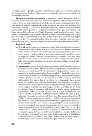 consequência de o legislador ter adotado uma teoria que rege o nexo causal, inspirada na 
lei física da causa e do efeito. Trata-se de mera constatação. Deste modo se estabelece a 
causalidade entre nós. 
208 
Perigo de regredirmos até o infinito: se não fosse o tataravô, não haveria o bisavô; 
sem este, não existiria o avô; sem o avô, não teríamos o pai e assim por diante, sem contar 
as alcoviteiras que apresentaram os casais. Todos são causas de um crime cometido déca-das, 
séculos depois pelo produto final de toda essa complicada operação genealógica. Isto 
nos leva até Gênesis 3. Se Adão não tivesse provado o fruto proibido, nada disso estaria 
acontecendo. Ocorre que Adão só o fez influenciado por Eva, a qual agiu induzida pela 
Serpente, que lá foi colocada pelo Criador. Essa teoria leva à seguinte e inexorável conse-quência: 
todo mundo é causa de tudo. Todavia, os pais não respondem pelo crime come-tido 
pelo filho; o tataravô não responde pelo crime cometido pelo tataraneto, e assim por 
diante. E por quê? Por ausência de dolo e culpa. Sem dolo e culpa não existe fato típico. 
É a ausência de dolo e culpa que impede o regresso infinito da responsabilidade penal. 
Espécies de causa: 
a) Dependente da conduta: encontra-se na mesma linha de desdobramento causal. 
É a decorrência lógica, óbvia, previsível, normal da conduta. Quando uma causa 
é dependente, costuma-se dizer: ué! e o que você esperava que acontecesse? Ex.: 
tiro na barriga — lesão cavitária — hemorragia interna aguda traumática — que-da 
da pressão arterial — parada cardiorrespiratória — morte. Uma causa é de-pendente 
da outra, como se todas se dessem as mãos, unindo a conduta ao resul-tado. 
Consequência: existe nexo causal, pois, suprimida qualquer causa, desapa-rece 
o resultado. 
b) Independente: trata-se de um desdobramento imprevisível, inusitado, inespera-do 
que decorre da conduta. Quando a causa é independente, costuma-se dizer: 
ué, como isso foi acontecer? A lei usa uma expressão para definir a causa inde-pendente: 
“é aquela que por si só produziu o resultado”. Subdivide-se em: abso-lutamente 
independente e relativamente independente. A absolutamente indepen-dente 
é aquela que não tem nada que ver com a conduta, ou seja, é totalmente 
independente. Tem origem diversa e produz por si só o resultado. Ex.: o agente 
dá um tiro na vítima, mas esta morre envenenada. Uma coisa não tem nada que 
ver com a outra. A causa absolutamente independente rompe o nexo causal, de-vendo 
o agente responder pela tentativa, pois não foi sua conduta que produziu 
o resultado. Causa relativamente independente é aquela apenas parcialmente 
independente. Produz por si só o resultado, mas se origina da conduta (se não 
fosse a conduta, não existiria). Referida causa não rompe o nexo causal, pois, 
aplicada a eliminação hipotética, se não fosse a conduta, a causa não existiria. O 
Código Penal, no entanto, excepcionando a conditio sine qua non, determinou 
que, quando a causa relativamente independente fosse superveniente à conduta, 
deveria ser desprezado o nexo causal. Assim, quando preexistente e concomitan-te, 
existe nexo causal, mas quando superveniente, embora exista nexo causal, o 
Direito Penal o desprezará, por determinação expressa do CP (art. 13, § 1º). É o 
famoso caso da vítima que toma um tiro, é colocada na ambulância e morre com 
a cabeça esmagada, devido a um acidente automobilístico a caminho do hospital. 
Deveria haver nexo causal, pois, sem o tiro, a vítima não estaria na ambulância 
e não morreria com o acidente. Entretanto, o CP determinou que, nesta hipótese, 
em virtude de a causa ter sido superveniente, ignora-se o nexo causal. 
 