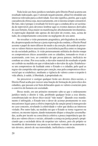 20 
Toda lesão aos bens jurídicos tutelados pelo Direito Penal acarreta um 
resultado indesejado, que é valorado negativamente, afinal foi ofendido um 
interesse relevante para a coletividade. Isso não significa, porém, que a ação 
causadora da ofensa seja, necessariamente, em si mesma sempre censurável. 
De fato, não é porque o resultado foi lesivo que a conduta deva ser acoima-da 
de reprovável, pois devemos lembrar aqui os eventos danosos derivados 
de caso fortuito, força maior ou manifestações absolutamente involuntárias. 
A reprovação depende não apenas do desvalor do evento, mas, acima de 
tudo, do comportamento consciente ou negligente do seu autor. 
Ao ressaltar a visão puramente pragmática, privilegiadora do resulta-do, 
despreocupada em buscar a justa reprovação da conduta, o Direito Penal 
assume o papel de mero difusor do medo e da coerção, deixando de preser-var 
os valores básicos necessários à coexistência pacífica entre os integran-tes 
da sociedade política. A visão pretensamente utilitária do direito rompe 
os compromissos éticos assumidos com os cidadãos, tornando-os rivais e 
acarretando, com isso, ao contrário do que possa parecer, ineficácia no 
combate ao crime. Por essa razão, o desvalor material do resultado só pode 
ser coibido na medida em que evidenciado o desvalor da ação. Estabelece-se 
um compromisso de lealdade entre o Estado e o cidadão, pelo qual as 
regras são cumpridas não apenas por coerção, mas pelo compromisso ético-social 
que se estabelece, mediante a vigência de valores como o respeito à 
vida alheia, à saúde, à liberdade, à propriedade etc. 
Ao prescrever e castigar qualquer lesão aos deveres ético-sociais, o 
Direito Penal acaba por exercer uma função de formação do juízo ético dos 
cidadãos, que passam a ter bem delineados quais os valores essenciais para 
o convívio do homem em sociedade. 
Desse modo, em um primeiro momento sabe-se que o ordenamento 
jurídico tutela o direito à vida, proibindo qualquer lesão a esse direito, 
consubstanciado no dever ético-social “não matar”. Quando esse manda-mento 
é infringido, o Estado tem o dever de acionar prontamente os seus 
mecanismos legais para a efetiva imposição da sanção penal à transgressão 
no caso concreto, revelando à coletividade o valor que dedica ao interesse 
violado. Por outro lado, na medida em que o Estado se torna vagaroso ou 
omisso, ou mesmo injusto, dando tratamento díspar a situações assemelha-das, 
acaba por incutir na consciência coletiva a pouca importância que de-dica 
aos valores éticos e sociais, afetando a crença na justiça penal e propi-ciando 
que a sociedade deixe de respeitar tais valores, pois ele próprio se 
incumbiu de demonstrar sua pouca ou nenhuma vontade no acatamento a 
tais deveres, através de sua morosidade, ineficiência e omissão. 
 