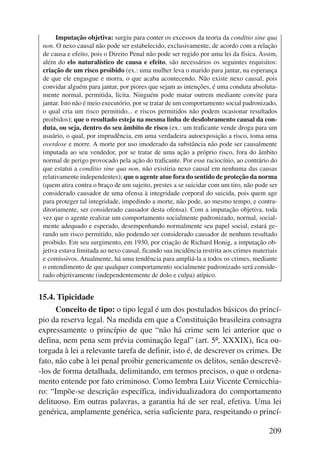 Imputação objetiva: surgiu para conter os excessos da teoria da conditio sine qua 
non. O nexo causal não pode ser estabelecido, exclusivamente, de acordo com a relação 
de causa e efeito, pois o Direito Penal não pode ser regido por uma lei da física. Assim, 
além do elo naturalístico de causa e efeito, são necessários os seguintes requisitos: 
criação de um risco proibido (ex.: uma mulher leva o marido para jantar, na esperança 
de que ele engasgue e morra, o que acaba acontecendo. Não existe nexo causal, pois 
convidar alguém para jantar, por piores que sejam as intenções, é uma conduta absoluta-mente 
normal, permitida, lícita. Ninguém pode matar outrem mediante convite para 
jantar. Isto não é meio executório, por se tratar de um comportamento social padronizado, 
o qual cria um risco permitido... e riscos permitidos não podem ocasionar resultados 
proibidos); que o resultado esteja na mesma linha de desdobramento causal da con-duta, 
ou seja, dentro do seu âmbito de risco (ex.: um traficante vende droga para um 
usuário, o qual, por imprudência, em uma verdadeira autoexposição a risco, toma uma 
overdose e morre. A morte por uso imoderado da substância não pode ser causalmente 
imputada ao seu vendedor, por se tratar de uma ação a próprio risco, fora do âmbito 
normal de perigo provocado pela ação do traficante. Por esse raciocínio, ao contrário do 
que estatui a conditio sine qua non, não existiria nexo causal em nenhuma das causas 
relativamente independentes); que o agente atue fora do sentido de proteção da norma 
(quem atira contra o braço de um sujeito, prestes a se suicidar com um tiro, não pode ser 
considerado causador de uma ofensa à integridade corporal do suicida, pois quem age 
para proteger tal integridade, impedindo a morte, não pode, ao mesmo tempo, e contra-ditoriamente, 
ser considerado causador desta ofensa). Com a imputação objetiva, toda 
vez que o agente realizar um comportamento socialmente padronizado, normal, social-mente 
adequado e esperado, desempenhando normalmente seu papel social, estará ge-rando 
um risco permitido, não podendo ser considerado causador de nenhum resultado 
proibido. Em seu surgimento, em 1930, por criação de Richard Honig, a imputação ob-jetiva 
estava limitada ao nexo causal, ficando sua incidência restrita aos crimes materiais 
e comissivos. Atualmente, há uma tendência para ampliá-la a todos os crimes, mediante 
o entendimento de que qualquer comportamento socialmente padronizado será conside-rado 
209 
objetivamente (independentemente de dolo e culpa) atípico. 
15.4. Tipicidade 
Conceito de tipo: o tipo legal é um dos postulados básicos do princí-pio 
da reserva legal. Na medida em que a Constituição brasileira consagra 
expressamente o princípio de que “não há crime sem lei anterior que o 
defina, nem pena sem prévia cominação legal” (art. 5º, XXXIX), fica ou-torgada 
à lei a relevante tarefa de definir, isto é, de descrever os crimes. De 
fato, não cabe à lei penal proibir genericamente os delitos, senão descrevê- 
-los de forma detalhada, delimitando, em termos precisos, o que o ordena-mento 
entende por fato criminoso. Como lembra Luiz Vicente Cernicchia-ro: 
“Impõe-se descrição espe cífica, individualizadora do comportamento 
delituoso. Em outras palavras, a garantia há de ser real, efetiva. Uma lei 
genérica, amplamente genérica, seria suficiente para, respeitando o princí- 
 