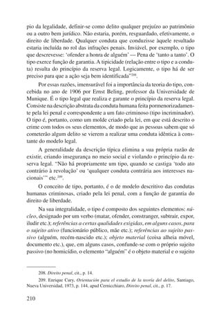 pio da legalidade, definir-se como delito qualquer prejuízo ao patrimônio 
ou a outro bem jurídico. Não estaria, porém, resguardado, efetivamente, o 
direito de liberdade. Qualquer conduta que conduzisse àquele resultado 
estaria incluída no rol das infrações penais. Inviável, por exemplo, o tipo 
que descrevesse: ‘ofender a honra de alguém’ — Pena de ‘tanto a tanto’. O 
tipo exerce função de garantia. A tipicidade (relação entre o tipo e a condu-ta) 
resulta do princípio da reserva legal. Logicamente, o tipo há de ser 
preciso para que a ação seja bem identificada”208. 
210 
Por essas razões, imensurável foi a importância da teoria do tipo, con-cebida 
no ano de 1906 por Ernst Beling, professor da Universidade de 
Munique. É o tipo legal que realiza e garante o princípio da reserva legal. 
Consiste na descrição abstrata da conduta humana feita pormenorizadamen-te 
pela lei penal e correspondente a um fato criminoso (tipo incriminador). 
O tipo é, portanto, como um molde criado pela lei, em que está descrito o 
crime com todos os seus elementos, de modo que as pessoas sabem que só 
cometerão algum delito se vierem a realizar uma conduta idêntica à cons-tante 
do modelo legal. 
A generalidade da descrição típica elimina a sua própria razão de 
existir, criando insegurança no meio social e violando o princípio da re-serva 
legal. “Não há propriamente um tipo, quando se castiga ‘todo ato 
contrário à revolução’ ou ‘qualquer conduta contrária aos interesses na-cionais’” 
etc.209. 
O conceito de tipo, portanto, é o de modelo descritivo das condutas 
humanas criminosas, criado pela lei penal, com a função de garantia do 
direito de liberdade. 
Na sua integralidade, o tipo é composto dos seguintes elementos: nú-cleo, 
designado por um verbo (matar, ofender, constranger, subtrair, expor, 
iludir etc.); referências a certas qualidades exigidas, em alguns casos, para 
o sujeito ativo (funcionário público, mãe etc.); referências ao sujeito pas-sivo 
(alguém, recém-nascido etc.); objeto material (coisa alheia móvel, 
documento etc.), que, em alguns casos, confunde-se com o próprio sujeito 
passivo (no homicídio, o elemento “alguém” é o objeto material e o sujeito 
208. Direito penal, cit., p. 14. 
209. Enrique Cury, Orientación para el estudio de la teoría del delito, Santiago, 
Nueva Universidad, 1973, p. 144, apud Cernicchiaro, Direito penal, cit., p. 17. 
 