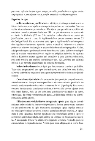 passivo); referências ao lugar, tempo, ocasião, modo de execução, meios 
empregados e, em alguns casos, ao fim especial visado pelo agente. 
Espécies de tipo 
a) Permissivos ou justificadores: são tipos penais que não descrevem 
fatos criminosos, mas hipóteses em que estes podem ser praticados. Por essa 
razão, denominam-se permissivos. São tipos que permitem a prática de 
condutas descritas como criminosas. São os que descrevem as causas de 
exclusão da ilicitude (CP, art. 23), também conhecidas como causas de 
justificação, como é o caso da legítima defesa, que se encontra no art. 25 
do Código Penal. De acordo com esse tipo, a legítima defesa é composta 
dos seguintes elementos: agressão injusta + atual ou iminente + a direito 
próprio ou alheio + moderação + necessidade dos meios empregados. Assim, 
a lei permite que alguém realize um fato descrito como delituoso na hipó-tese 
de estarem presentes todos os requisitos exigidos pelo tipo da legítima 
defesa. Exemplo: matar alguém, em princípio, é uma conduta criminosa, 
pois está prevista em um tipo incriminador (art. 121), porém, em legítima 
defesa, a lei permite a realização da conduta homicida. 
b) Incriminadores: são os tipos que descrevem as condutas proibidas. 
Todo fato enquadrável em tipo incriminador, em princípio, será ilícito, 
salvo se também se enquadrar em algum tipo permissivo (causas de justifi-cação). 
Conceito de tipicidade: é a subsunção, justaposição, enquadramento, 
amoldamento ou integral correspondência de uma conduta praticada no 
mundo real ao modelo descritivo constante da lei (tipo legal). Para que a 
conduta humana seja considerada crime, é necessário que se ajuste a um 
tipo legal. Temos, pois, de um lado, uma conduta da vida real e, de outro, 
o tipo legal de crime constante da lei penal. A tipicidade consiste na corres-pondência 
211 
entre ambos. 
Diferença entre tipicidade e adequação típica: para alguns doutri-nadores 
a tipicidade é a mera correspondência formal entre o fato humano 
e o que está descrito no tipo, enquanto a adequação típica implica um exa-me 
mais aprofundado do que a simples correspondência objetiva. A tipici-dade 
é uma tipicidade formal, resultante da comparação entre o tipo e o 
aspecto exterior da conduta, sem análise da vontade ou finalidade do agen-te. 
A adequação típica vai além, investigando se houve vontade, para só 
então efetuar o enquadramento. Assim, para essa adequação, a teoria fina- 
 