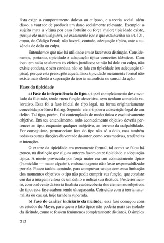 lista exige o comportamento doloso ou culposo, e a teoria social, além 
disso, a vontade de produzir um dano socialmente relevante. Exemplo: o 
sujeito mata a vítima por caso fortuito ou força maior; tipicidade existe, 
porque ele matou alguém, e é exatamente isso o que está escrito no art. 121, 
caput, do Código Penal; não haverá, contudo, adequação típica, ante a au-sência 
212 
de dolo ou culpa. 
Entendemos que não há utilidade em se fazer essa distinção. Conside-ramos, 
portanto, tipicidade e adequação típica conceitos idênticos. Com 
isso, em nada se alteram os efeitos jurídicos: se não há dolo ou culpa, não 
existe conduta, e sem conduta não se fala em tipicidade (ou adequação tí-pica), 
porque esta pressupõe aquela. Essa tipicidade meramente formal não 
existe mais desde a superação da teoria naturalista ou causal da ação. 
Fases da tipicidade 
a) Fase da independência do tipo: o tipo é completamente desvincu-lado 
da ilicitude, tendo mera função descritiva, sem nenhum conteúdo va-lorativo. 
Essa foi a fase inicial do tipo legal, na forma originariamente 
concebida por Ernst Beling. Segundo ele, o tipo era a descrição legal de um 
delito. Tal tipo, porém, foi contemplado de modo única e exclusivamente 
objetivo. Em seu entendimento, todo acontecimento objetivo deveria per-tencer 
ao tipo, enquanto qualquer subjetivo, ao terreno da culpabilidade. 
Por conseguinte, permaneciam fora do tipo não só o dolo, mas também 
todas as outras direções da vontade do autor, como seus motivos, tendên cias 
e intenções. 
O exame da tipicidade era meramente formal, tal como se falou há 
pouco, na distinção que alguns autores fazem entre tipicidade e adequação 
típica. A morte provocada por força maior era um acontecimento típico 
(homicídio — matar alguém), embora o agente não fosse responsabilizado 
por ele. Pouco tardou, contudo, para comprovar-se que com essa limitação 
dos momentos objetivos o tipo não podia cumprir sua função, que consiste 
em dar a imagem reitora de um delito e indicar sua ilicitude. Posteriormen-te, 
com o advento da teoria finalista e a descoberta dos elementos subjetivos 
do tipo, essa fase acabou sendo ultrapassada. Coincidiu com a teoria natu-ralista 
ou causal, hoje também superada. 
b) Fase do caráter indiciário da ilicitude: essa fase começou com 
os estudos de Mayer, para quem o fato típico não poderia mais ser isolado 
da ilicitude, como se fossem fenômenos completamente distintos. O simples 
 