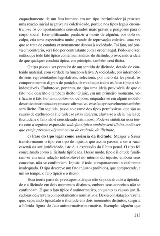 enquadramento de um fato humano em um tipo incriminador já provoca 
uma reação inicial negativa na coletividade, porque nos tipos legais encon-tram- 
se os comportamentos considerados mais graves e perigosos para o 
corpo so cial. Exemplificando: produzir a morte de alguém, por dolo ou 
culpa, cria uma expectativa muito grande de reprovação coletiva, uma vez 
que se trata de conduta extremamente danosa à sociedade. Tal fato, até pro-va 
em contrário, será tido por contrastante com a ordem legal. Pode-se dizer, 
então, que todo fato típico contém um indício de ilicitude, provocando a ideia 
de que qualquer conduta típica, em princípio, também será ilícita. 
O tipo passa a ser portador de um sentido de ilicitude, dotado de con-teúdo 
material, com verdadeira função seletiva. A sociedade, por intermédio 
de seus representantes legislativos, seleciona, por meio da lei penal, os 
comportamentos dignos de punição, de modo que todos os fatos típicos são 
indesejáveis. Embute-se, portanto, no tipo uma ideia provisória de que o 
fato nele descrito é também ilícito. O juiz, em um primeiro momento, ve-rifica 
se o fato humano, doloso ou culposo, enquadra-se em algum modelo 
descritivo incriminador; em caso afirmativo, esse fato provavelmente também 
será ilícito. Em seguida, passa ao exame dos tipos permissivos, que são as 
causas de exclusão da ilicitude; se estas atuarem, afasta-se a ideia inicial de 
ilicitude, e o fato não é considerado criminoso. Pode-se sintetizar essa teo-ria 
com a seguinte expressão: todo fato típico também será ilícito, a não ser 
213 
que esteja presente alguma causa de exclusão da ilicitude. 
c) Fase do tipo legal como essência da ilicitude: Mezger e Sauer 
transformaram o tipo em tipo de injusto, que assim passou a ser a ratio 
essendi da antijuridicidade, isto é, a expressão do ilícito penal. O tipo foi 
conceituado como a ilicitude tipificada. Desse modo, tipo e ilicitude fundi-ram- 
se em uma relação indissolúvel no interior do injusto, embora seus 
conceitos não se confundam. Injusto é todo comportamento socialmente 
inadequado. O tipo descreve um fato injusto (proibido), que compreende, a 
um só tempo, o fato típico e o ilícito. 
Essa teoria parte do pressuposto de que não se pode dividir a tipicida-de 
e a ilicitude em dois momentos distintos, embora seus conceitos não se 
confundam. É que o fato típico é antinormativo, enquanto as causas justifi-cadoras 
descrevem comportamentos normativos. Dessa constatação resulta 
que, separando tipicidade e ilicitude em dois momentos distintos, surgiria 
a híbrida figura do fato antinormativo-normativo. Exemplo: alguém que 
 