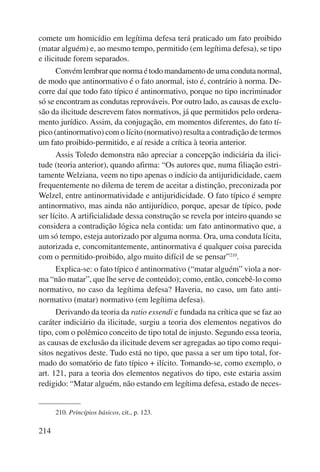 comete um homicídio em legítima defesa terá praticado um fato proibido 
(matar alguém) e, ao mesmo tempo, permitido (em legítima defesa), se tipo 
e ilicitude forem separados. 
214 
Convém lembrar que norma é todo mandamento de uma conduta normal, 
de modo que antinormativo é o fato anormal, isto é, contrário à norma. De-corre 
daí que todo fato típico é antinormativo, porque no tipo incriminador 
só se encontram as condutas reprováveis. Por outro lado, as causas de exclu-são 
da ilicitude descrevem fatos normativos, já que permitidos pelo ordena-mento 
jurídico. Assim, da conjugação, em momentos diferentes, do fato tí-pico 
(antinormativo) com o lícito (normativo) resulta a contradição de termos 
um fato proibido-permitido, e aí reside a crítica à teoria anterior. 
Assis Toledo demonstra não apreciar a concepção indiciária da ilici-tude 
(teoria anterior), quando afirma: “Os autores que, numa filiação estri-tamente 
Welziana, veem no tipo apenas o indício da antijuridicidade, caem 
frequentemente no dilema de terem de aceitar a distinção, preconizada por 
Welzel, entre antinormatividade e antijuridicidade. O fato típico é sempre 
antinormativo, mas ainda não antijurídico, porque, apesar de típico, pode 
ser lícito. A artificialidade dessa construção se revela por inteiro quando se 
considera a contradição lógica nela contida: um fato antinormativo que, a 
um só tempo, esteja autorizado por alguma norma. Ora, uma conduta lícita, 
autorizada e, concomitantemente, antinormativa é qualquer coisa parecida 
com o permitido-proibido, algo muito difícil de se pensar”210. 
Explica-se: o fato típico é antinormativo (“matar alguém” viola a nor-ma 
“não matar”, que lhe serve de conteúdo); como, então, concebê-lo como 
normativo, no caso da legítima defesa? Haveria, no caso, um fato anti-normativo 
(matar) normativo (em legítima defesa). 
Derivando da teoria da ratio essendi e fundada na crítica que se faz ao 
caráter indiciário da ilicitude, surgiu a teoria dos elementos negativos do 
tipo, com o polêmico conceito de tipo total de injusto. Segundo essa teoria, 
as causas de exclusão da ilicitude devem ser agregadas ao tipo como requi-sitos 
negativos deste. Tudo está no tipo, que passa a ser um tipo total, for-mado 
do somatório de fato típico + ilícito. Tomando-se, como exemplo, o 
art. 121, para a teoria dos elementos negativos do tipo, este estaria assim 
redigido: “Matar alguém, não estando em legítima defesa, estado de neces- 
210. Princípios básicos, cit., p. 123. 
 