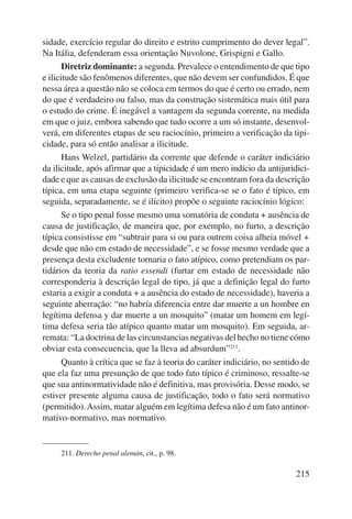 sidade, exercício regular do direito e estrito cumprimento do dever legal”. 
Na Itália, defenderam essa orientação Nuvolone, Grispigni e Gallo. 
Diretriz dominante: a segunda. Prevalece o entendimento de que tipo 
e ilicitude são fenômenos diferentes, que não devem ser confundidos. É que 
nessa área a questão não se coloca em termos do que é certo ou errado, nem 
do que é verdadeiro ou falso, mas da construção sistemática mais útil para 
o estudo do crime. É inegável a vantagem da segunda corrente, na medida 
em que o juiz, embora sabendo que tudo ocorre a um só instante, desenvol-verá, 
em diferentes etapas de seu raciocínio, primeiro a verificação da tipi-cidade, 
para só então analisar a ilicitude. 
Hans Welzel, partidário da corrente que defende o caráter indiciá rio 
da ilicitude, após afirmar que a tipicidade é um mero indício da antijuridici-dade 
e que as causas de exclusão da ilicitude se encontram fora da descrição 
típica, em uma etapa seguinte (primeiro verifica-se se o fato é típico, em 
seguida, separadamente, se é ilícito) propõe o seguinte raciocínio lógico: 
Se o tipo penal fosse mesmo uma somatória de conduta + ausência de 
causa de justificação, de maneira que, por exemplo, no furto, a descrição 
típica consistisse em “subtrair para si ou para outrem coisa alheia móvel + 
desde que não em estado de necessidade”, e se fosse mesmo verdade que a 
presença desta excludente tornaria o fato atípico, como pretendiam os par-tidários 
da teoria da ratio essendi (furtar em estado de necessidade não 
corresponderia à descrição legal do tipo, já que a definição legal do furto 
estaria a exigir a conduta + a ausência do estado de necessidade), haveria a 
seguinte aberração: “no habría diferencia entre dar muerte a un hombre en 
legítima defensa y dar muerte a un mosquito” (matar um homem em legí-tima 
defesa seria tão atípico quanto matar um mosquito). Em seguida, ar-remata: 
“La doctrina de las circunstancias negativas del hecho no tiene cómo 
215 
obviar esta consecuencia, que la lleva ad absurdum”211. 
Quanto à crítica que se faz à teoria do caráter indiciário, no sentido de 
que ela faz uma presunção de que todo fato típico é criminoso, ressalte-se 
que sua antinormatividade não é definitiva, mas provisória. Desse modo, se 
estiver presente alguma causa de justificação, todo o fato será normativo 
(permitido). Assim, matar alguém em legítima defesa não é um fato antinor-mativo- 
normativo, mas normativo. 
211. Derecho penal alemán, cit., p. 98. 
 