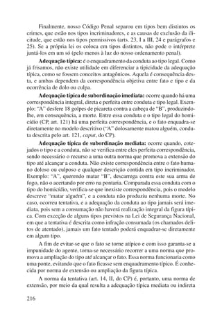 216 
Finalmente, nosso Código Penal separou em tipos bem distintos os 
crimes, que estão nos tipos incriminadores, e as causas de exclusão da ili-citude, 
que estão nos tipos permissivos (arts. 23, I a III, 24 e parágrafos e 
25). Se a própria lei os coloca em tipos distintos, não pode o intérprete 
juntá-los em um só (pelo menos à luz do nosso ordenamento penal). 
Adequação típica: é o enquadramento da conduta ao tipo legal. Como 
já frisamos, não existe utilidade em diferenciar a tipicidade da adequação 
típica, como se fossem conceitos antagônicos. Aquela é consequência des-ta, 
e ambas dependem da correspondência objetiva entre fato e tipo e da 
ocorrência de dolo ou culpa. 
Adequação típica de subordinação imediata: ocorre quando há uma 
correspondência integral, direta e perfeita entre conduta e tipo legal. Exem-plo: 
“A” desfere 18 golpes de picareta contra a cabeça de “B”, produzindo-lhe, 
em consequência, a morte. Entre essa conduta e o tipo legal do homi-cídio 
(CP, art. 121) há uma perfeita correspondência, e o fato enquadra-se 
diretamente no modelo descritivo (“A” dolosamente matou alguém, condu-ta 
descrita pelo art. 121, caput, do CP). 
Adequação típica de subordinação mediata: ocorre quando, cote-jados 
o tipo e a conduta, não se verifica entre eles perfeita correspondência, 
sendo necessário o recurso a uma outra norma que promova a extensão do 
tipo até alcançar a conduta. Não existe correspondência entre o fato huma-no 
doloso ou culposo e qualquer descrição contida em tipo incriminador. 
Exemplo: “A”, querendo matar “B”, descarrega contra este sua arma de 
fogo, não o acertando por erro na pontaria. Comparada essa conduta com o 
tipo do homicídio, verifica-se que inexiste correspondência, pois o modelo 
descreve “matar alguém”, e a conduta não produziu nenhuma morte. No 
caso, ocorreu tentativa, e a adequação da conduta ao tipo jamais será ime-diata, 
pois sem a consumação não haverá realização integral da figura típi-ca. 
Com exceção de alguns tipos previstos na Lei de Segurança Nacional, 
em que a tentativa é descrita como infração consumada (os chamados deli-tos 
de atentado), jamais um fato tentado poderá enquadrar-se diretamente 
em algum tipo. 
A fim de evitar-se que o fato se torne atípico e com isso garanta-se a 
impunidade do agente, torna-se necessário recorrer a uma norma que pro-mova 
a ampliação do tipo até alcançar o fato. Essa norma funcionaria como 
uma ponte, evitando que o fato ficasse sem enquadramento típico. É conhe-cida 
por norma de extensão ou ampliação da figura típica. 
A norma da tentativa (art. 14, II, do CP) é, portanto, uma norma de 
extensão, por meio da qual resulta a adequação típica mediata ou indireta 
 