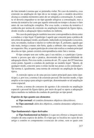 do fato tentado à norma que se pretendia violar. No caso da tentativa, essa 
extensão ou ampliação do tipo dá-se no tempo, pois o modelo descritivo 
alcança a conduta momentos antes de ser atingida a consumação. A condu-ta 
só deveria enquadrar-se no tipo quando atingisse a consumação, mas a 
norma da tentativa faz com que aquele retroceda no tempo e alcance o fato 
antes de sua realização completa. Por essa razão, a norma da tentativa é 
conhecida por norma de extensão ou ampliação temporal da figura típica, 
donde resulta a adequação típica mediata ou indireta. 
No caso da participação também inocorre correspondência direta entre 
a conduta e o tipo legal. O partícipe é aquele que concorre para a prática de 
um crime de qualquer modo, auxiliando, induzindo ou instigando o executor, 
sem, no entanto, realizar o núcleo (o verbo) do tipo. É, portanto, aquele que 
não mata, instiga a matar; não furta, ajuda a subtrair; não sequestra, induz 
ao sequestro. Ora, se quem participa do crime não realiza a conduta principal 
descrita no tipo, jamais existirá correspondência entre fato e norma. 
O tipo sempre tem um verbo, que é seu núcleo, e o partícipe é justa-mente 
a pessoa que não o pratica, decorrendo daí a impossibilidade de 
adequação direta. Por essa razão, a norma do art. 29, caput, do CP funciona 
como ponte, ligando a conduta do partícipe ao modelo legal: “Quem, de 
qualquer modo, concorre para o crime incide nas penas a este cominadas”. 
Tal norma é, igualmente, uma norma de extensão ou ampliação da figura 
típica. 
A extensão opera-se de uma pessoa (autor principal) para outra (par-tícipe), 
e, por isso, a norma é de extensão pessoal. Do mesmo modo, o tipo 
amplia-se no espaço para atingir o partícipe, denominando-se tal ampliação 
como espacial. 
Assim, a norma do concurso de agentes é de extensão ou ampliação 
espacial e pessoal da figura típica, por meio da qual se opera a adequação 
típica mediata ou indireta da conduta do partícipe ao tipo penal. 
Espécies de tipo quanto aos elementos 
a) Tipo normal: só contém elementos objetivos (descritivos). 
b) Tipo anormal: além dos objetivos, contém elementos subjetivos e 
217 
normativos. 
Tipo fundamental e tipos derivados 
a) Tipo fundamental ou básico: é o que nos oferece a imagem mais 
simples de uma espécie de delito. É o tipo que se localiza no caput de um 
artigo e contém os componentes essenciais do crime, sem os quais este 
 