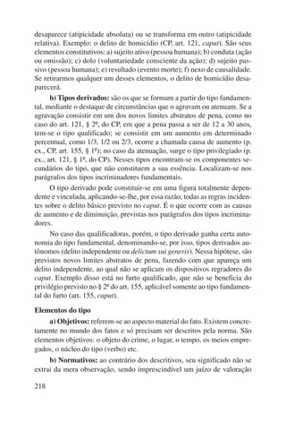 desaparece (atipicidade absoluta) ou se transforma em outro (atipicidade 
relativa). Exemplo: o delito de homicídio (CP, art. 121, caput). São seus 
elementos constitutivos: a) sujeito ativo (pessoa humana); b) conduta (ação 
ou omissão); c) dolo (voluntariedade consciente da ação); d) sujeito pas-sivo 
218 
(pessoa humana); e) resultado (evento morte); f) nexo de causalidade. 
Se retirarmos qualquer um desses elementos, o delito de homicídio desa-parecerá. 
b) Tipos derivados: são os que se formam a partir do tipo fundamen-tal, 
mediante o destaque de circunstâncias que o agravam ou atenuam. Se a 
agravação consistir em um dos novos limites abstratos de pena, como no 
caso do art. 121, § 2º, do CP, em que a pena passa a ser de 12 a 30 anos, 
tem-se o tipo qualificado; se consistir em um aumento em determinado 
percentual, como 1/3, 1/2 ou 2/3, ocorre a chamada causa de aumento (p. 
ex., CP, art. 155, § 1º); no caso da atenuação, surge o tipo privilegiado (p. 
ex., art. 121, § 1º, do CP). Nesses tipos encontram-se os componentes se-cundários 
do tipo, que não constituem a sua essência. Localizam-se nos 
parágrafos dos tipos incriminadores fundamentais. 
O tipo derivado pode constituir-se em uma figura totalmente depen-dente 
e vinculada, aplicando-se-lhe, por essa razão, todas as regras inciden-tes 
sobre o delito básico previsto no caput. É o que ocorre com as causas 
de aumento e de diminuição, previstas nos parágrafos dos tipos incrimina-dores. 
No caso das qualificadoras, porém, o tipo derivado ganha certa auto-nomia 
do tipo fundamental, denominando-se, por isso, tipos derivados au-tônomos 
(delito independente ou delictum sui generis). Nessa hipótese, são 
previstos novos limites abstratos de pena, fazendo com que apareça um 
delito independente, ao qual não se aplicam os dispositivos regradores do 
caput. Exemplo disso está no furto qualificado, que não se beneficia do 
privilégio previsto no § 2º do art. 155, aplicável somente ao tipo fundamen-tal 
do furto (art. 155, caput). 
Elementos do tipo 
a) Objetivos: referem-se ao aspecto material do fato. Existem concre-tamente 
no mundo dos fatos e só precisam ser descritos pela norma. São 
elementos objetivos: o objeto do crime, o lugar, o tempo, os meios empre-gados, 
o núcleo do tipo (verbo) etc. 
b) Normativos: ao contrário dos descritivos, seu significado não se 
extrai da mera observação, sendo imprescindível um juízo de valoração 
 