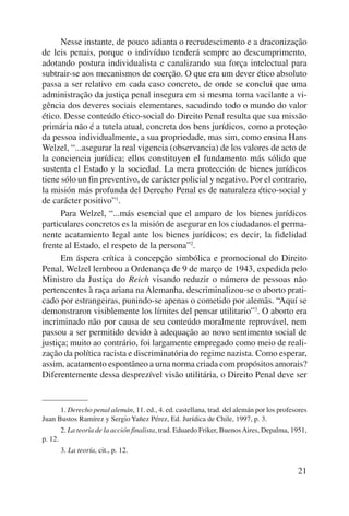 Nesse instante, de pouco adianta o recrudescimento e a draconização 
de leis penais, porque o indivíduo tenderá sempre ao descumprimento, 
adotando postura individualista e canalizando sua força intelectual para 
subtrair-se aos mecanismos de coerção. O que era um dever ético absoluto 
passa a ser relativo em cada caso concreto, de onde se conclui que uma 
administração da justiça penal insegura em si mesma torna vacilante a vi-gência 
dos deveres sociais elementares, sacudindo todo o mundo do valor 
ético. Desse conteúdo ético-social do Direito Penal resulta que sua missão 
primária não é a tutela atual, concreta dos bens jurídicos, como a proteção 
da pessoa individualmente, a sua propriedade, mas sim, como ensina Hans 
Welzel, “...asegurar la real vigencia (observancia) de los valores de acto de 
la conciencia jurídica; ellos constituyen el fundamento más sólido que 
sustenta el Estado y la sociedad. La mera protección de bienes jurídicos 
tiene sólo un fin preventivo, de carácter policial y negativo. Por el contrario, 
la misión más profunda del Derecho Penal es de naturaleza ético-social y 
de carácter positivo”1. 
Para Welzel, “...más esencial que el amparo de los bienes jurídicos 
particulares concretos es la misión de asegurar en los ciudadanos el perma-nente 
acatamiento legal ante los bienes jurídicos; es decir, la fidelidad 
21 
frente al Estado, el respeto de la persona”2. 
Em áspera crítica à concepção simbólica e promocional do Direito 
Penal, Welzel lembrou a Ordenança de 9 de março de 1943, expedida pelo 
Ministro da Justiça do Reich visando reduzir o número de pessoas não 
pertencentes à raça ariana na Alemanha, descriminalizou-se o aborto prati-cado 
por estrangeiras, punindo-se apenas o cometido por alemãs. “Aquí se 
demonstraron visiblemente los límites del pensar utilitario”3. O aborto era 
incriminado não por causa de seu conteúdo moralmente reprovável, nem 
passou a ser permitido devido à adequação ao novo sentimento social de 
justiça; muito ao contrário, foi largamente empregado como meio de reali-zação 
da política racista e discriminatória do regime nazista. Como esperar, 
assim, acatamento espontâneo a uma norma criada com propósitos amorais? 
Diferentemente dessa desprezível visão utilitária, o Direito Penal deve ser 
1. Derecho penal alemán, 11. ed., 4. ed. castellana, trad. del alemán por los profesores 
Juan Bustos Ramírez y Sergio Yañez Pérez, Ed. Jurídica de Chile, 1997, p. 3. 
2. La teoría de la acción finalista, trad. Eduardo Friker, Buenos Aires, Depalma, 1951, 
p. 12. 
3. La teoría, cit., p. 12. 
 