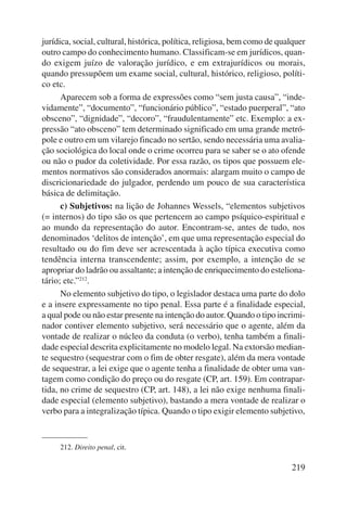 jurídica, social, cultural, histórica, política, religiosa, bem como de qualquer 
outro campo do conhecimento humano. Classificam-se em jurídicos, quan-do 
exigem juízo de valoração jurídico, e em extrajurídicos ou morais, 
quando pressupõem um exame social, cultural, histórico, religioso, políti-co 
etc. 
Aparecem sob a forma de expressões como “sem justa causa”, “inde-vidamente”, 
“documento”, “funcionário público”, “estado puerperal”, “ato 
obsceno”, “dignidade”, “decoro”, “fraudulentamente” etc. Exemplo: a ex-pressão 
“ato obsceno” tem determinado significado em uma grande metró-pole 
e outro em um vilarejo fincado no sertão, sendo necessária uma avalia-ção 
sociológica do local onde o crime ocorreu para se saber se o ato ofende 
ou não o pudor da coletividade. Por essa razão, os tipos que possuem ele-mentos 
normativos são considerados anormais: alargam muito o campo de 
discricionariedade do julgador, perdendo um pouco de sua característica 
básica de delimitação. 
c) Subjetivos: na lição de Johannes Wessels, “elementos subjetivos 
(= internos) do tipo são os que pertencem ao campo psíquico-espiritual e 
ao mundo da representação do autor. Encontram-se, antes de tudo, nos 
denominados ‘delitos de intenção’, em que uma representação especial do 
resultado ou do fim deve ser acrescentada à ação típica executiva como 
tendência interna transcendente; assim, por exemplo, a intenção de se 
apropriar do ladrão ou assaltante; a intenção de enriquecimento do esteliona-tário; 
etc.”212. 
No elemento subjetivo do tipo, o legislador destaca uma parte do dolo 
e a insere expressamente no tipo penal. Essa parte é a finalidade especial, 
a qual pode ou não estar presente na intenção do autor. Quando o tipo incrimi-nador 
contiver elemento subjetivo, será necessário que o agente, além da 
vontade de realizar o núcleo da conduta (o verbo), tenha também a finali-dade 
especial descrita explicitamente no modelo legal. Na extorsão median-te 
sequestro (sequestrar com o fim de obter resgate), além da mera vontade 
de sequestrar, a lei exige que o agente tenha a finalidade de obter uma van-tagem 
como condição do preço ou do resgate (CP, art. 159). Em contrapar-tida, 
no crime de sequestro (CP, art. 148), a lei não exige nenhuma finali-dade 
especial (elemento subjetivo), bastando a mera vontade de realizar o 
verbo para a integralização típica. Quando o tipo exigir elemento subjetivo, 
219 
212. Direito penal, cit. 
 