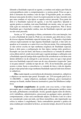 faltando a finalidade especial ao agente, a conduta será atípica por falta de 
correspondência entre o comportamento e a norma penal. Frise-se que o 
dolo é elemento da conduta e não do tipo. O legislador pode, no entanto, 
destacar uma parte do dolo e inseri-la expressamente no tipo, fazendo com 
que uma conduta só seja típica se aquela estiver presente. Essa parte do 
dolo é a finalidade especial do agente, o seu fim específico. Quando o 
agente pratica a conduta, tem uma finalidade em mente, uma vez que em 
toda ação ou omissão há a vontade como força propulsora. Não é dessa 
finalidade que o legislador cuidou, mas da finalidade especial, que pode 
ou não estar presente. 
220 
Assim, se “A” esquarteja a vítima, certamente o fez com intenção, isto 
é, com a finalidade de matá-la. Pode ser, no entanto, que além dessa vonta-de 
tivesse alguma finalidade especial (matar para...?). Quando o legislador 
colocar expressamente no tipo alguma finalidade especial, o fato nele en-quadrar- 
se-á somente se o autor tiver esse fim em mente. Em contrapartida, 
se não estiver escrita no tipo nenhuma exigência de finalidade especial, 
basta o dolo para a configuração do fato típico (antigo dolo genérico). 
Exemplo: no caso do furto, não basta a consciência e a vontade de subtrair 
coisa alheia móvel, sendo necessário que o agente pratique a subtração com 
a finalidade especial (antigo dolo específico) de assenhorear-se do bem com 
ânimo definitivo ou de entregá-lo a um terceiro, uma vez que o tipo penal 
tem essa finalidade especial como um de seus elementos (expressão “para 
si ou para outrem” contida no tipo do art. 155). Já no homicídio, para que 
ocorra o crime, basta a consciência e a vontade de tirar a vida de alguém, 
já que o tipo penal não exige nenhuma finalidade especial (não tem elemen-to 
subjetivo). 
Obs.: nada impede a coexistência de elementos normativos, subjetivos 
e objetivos no mesmo tipo penal. Exemplo: art. 219 (revogado pela Lei n. 
11.106/2005) — raptar (objetivo), mediante violência, grave (normativo) 
ameaça ou fraude, mulher honesta (normativo), para fim libidinoso (subje-tivo). 
Tipicidade conglobante: de acordo com essa teoria, o fato típico 
pressupõe que a conduta esteja proibida pelo ordenamento jurídico como 
um todo, globalmente considerado. Assim, quando algum ramo do direito, 
civil, trabalhista, administrativo, processual ou qualquer outro, permitir o 
comportamento, o fato será considerado atípico. O direito é um só e deve 
ser considerado como um todo, um bloco monolítico, não importando sua 
esfera (a ordem é conglobante). Seria contraditório permitir a prática de 
uma conduta por considerá-la lícita e, ao mesmo tempo, descrevê-la em um 
 