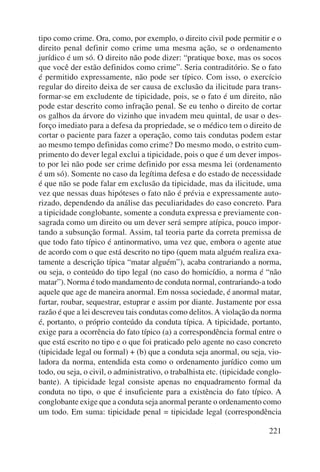 tipo como crime. Ora, como, por exemplo, o direito civil pode permitir e o 
direito penal definir como crime uma mesma ação, se o ordenamento 
jurídico é um só. O direito não pode dizer: “pratique boxe, mas os socos 
que você der estão definidos como crime”. Seria contraditório. Se o fato 
é permitido expressamente, não pode ser típico. Com isso, o exercício 
regular do direito deixa de ser causa de exclusão da ilicitude para trans-formar- 
se em excludente de tipicidade, pois, se o fato é um direito, não 
pode estar descrito como infração penal. Se eu tenho o direito de cortar 
os galhos da árvore do vizinho que invadem meu quintal, de usar o des-forço 
imediato para a defesa da propriedade, se o médico tem o direito de 
cortar o paciente para fazer a operação, como tais condutas podem estar 
ao mesmo tempo definidas como crime? Do mesmo modo, o estrito cum-primento 
do dever legal exclui a tipicidade, pois o que é um dever impos-to 
por lei não pode ser crime definido por essa mesma lei (ordenamento 
é um só). Somente no caso da legítima defesa e do estado de necessidade 
é que não se pode falar em exclusão da tipicidade, mas da ilicitude, uma 
vez que nessas duas hipóteses o fato não é prévia e expressamente auto-rizado, 
dependendo da análise das peculiaridades do caso concreto. Para 
a tipicidade conglobante, somente a conduta expressa e previamente con-sagrada 
como um direito ou um dever será sempre atípica, pouco impor-tando 
a subsunção formal. Assim, tal teoria parte da correta premissa de 
que todo fato típico é antinormativo, uma vez que, embora o agente atue 
de acordo com o que está descrito no tipo (quem mata alguém realiza exa-tamente 
a descrição típica “matar alguém”), acaba contrariando a norma, 
ou seja, o conteúdo do tipo legal (no caso do homicídio, a norma é “não 
matar”). Norma é todo mandamento de conduta normal, contrariando-a todo 
aquele que age de maneira anormal. Em nossa sociedade, é anormal matar, 
furtar, roubar, sequestrar, estuprar e assim por diante. Justamente por essa 
razão é que a lei descreveu tais condutas como delitos. A violação da norma 
é, portanto, o próprio conteúdo da conduta típica. A tipicidade, portanto, 
exige para a ocorrência do fato típico (a) a correspondência formal entre o 
que está escrito no tipo e o que foi praticado pelo agente no caso concreto 
(tipicidade legal ou formal) + (b) que a conduta seja anormal, ou seja, vio-ladora 
da norma, entendida esta como o ordena mento jurídico como um 
todo, ou seja, o civil, o administrativo, o trabalhista etc. (tipicidade conglo-bante). 
A tipicidade legal consiste apenas no enqua dramento formal da 
conduta no tipo, o que é insuficiente para a existência do fato típico. A 
conglobante exige que a conduta seja anormal perante o ordenamento como 
um todo. Em suma: tipicidade penal = tipicidade legal (correspondência 
221 
 