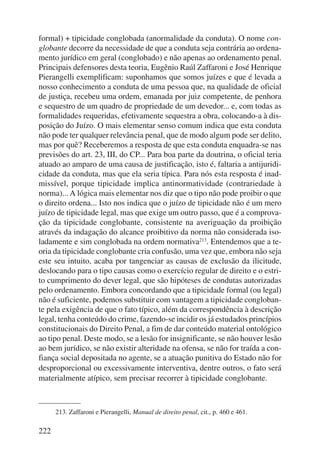 formal) + tipicidade conglobada (anormalidade da conduta). O nome con-globante 
222 
decorre da necessidade de que a conduta seja contrária ao ordena-mento 
jurídico em geral (conglobado) e não apenas ao ordenamento penal. 
Principais defensores desta teoria, Eugênio Raúl Zaffaroni e José Henrique 
Pierangelli exemplificam: suponhamos que somos juízes e que é levada a 
nosso conhecimento a conduta de uma pessoa que, na qualidade de oficial 
de justiça, recebeu uma ordem, emanada por juiz competente, de penhora 
e sequestro de um quadro de propriedade de um devedor... e, com todas as 
formalidades requeridas, efetivamente sequestra a obra, colocando-a à dis-posição 
do Juízo. O mais elementar senso comum indica que esta conduta 
não pode ter qualquer relevância penal, que de modo algum pode ser delito, 
mas por quê? Receberemos a resposta de que esta conduta enquadra-se nas 
previsões do art. 23, III, do CP... Para boa parte da doutrina, o oficial teria 
atuado ao amparo de uma causa de justificação, isto é, faltaria a antijuridi-cidade 
da conduta, mas que ela seria típica. Para nós esta resposta é inad-missível, 
porque tipicidade implica antinorma tividade (contrariedade à 
norma)... A lógica mais elementar nos diz que o tipo não pode proibir o que 
o direito ordena... Isto nos indica que o juízo de tipicidade não é um mero 
juízo de tipicidade legal, mas que exige um outro passo, que é a comprova-ção 
da tipicidade conglobante, consistente na averiguação da proibição 
através da indagação do alcance proibitivo da norma não considerada iso-ladamente 
e sim conglobada na ordem norma tiva213. Entendemos que a te-oria 
da tipicidade conglobante cria confusão, uma vez que, embora não seja 
este seu intuito, acaba por tangenciar as causas de exclusão da ilicitude, 
deslocando para o tipo causas como o exercício regular de direito e o estri-to 
cumprimento do dever legal, que são hipóteses de condutas autorizadas 
pelo ordenamento. Embora concordando que a tipicidade formal (ou legal) 
não é suficiente, podemos substituir com vantagem a tipicidade congloban-te 
pela exigência de que o fato típico, além da correspondência à descrição 
legal, tenha conteúdo do crime, fazendo-se incidir os já estudados princípios 
constitucionais do Direito Penal, a fim de dar conteúdo material ontológico 
ao tipo penal. Deste modo, se a lesão for insignificante, se não houver lesão 
ao bem jurídico, se não existir alteridade na ofensa, se não for traída a con-fiança 
social depositada no agente, se a atuação punitiva do Estado não for 
desproporcional ou excessivamente interventiva, dentre outros, o fato será 
materialmente atípico, sem precisar recorrer à tipicidade conglobante. 
213. Zaffaroni e Pierangelli, Manual de direito penal, cit., p. 460 e 461. 
 