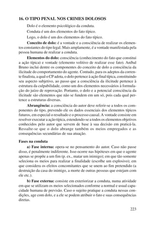 223 
16. O TIPO PENAL NOS CRIMES DOLOSOS 
Dolo é o elemento psicológico da conduta. 
Conduta é um dos elementos do fato típico. 
Logo, o dolo é um dos elementos do fato típico. 
Conceito de dolo: é a vontade e a consciência de realizar os elemen-tos 
constantes do tipo legal. Mais amplamente, é a vontade manifestada pela 
pessoa humana de realizar a conduta. 
Elementos do dolo: consciência (conhecimento do fato que constitui 
a ação típica) e vontade (elemento volitivo de realizar esse fato). Aníbal 
Bruno inclui dentre os componentes do conceito de dolo a consciência da 
ilicitude do comportamento do agente. Contudo, para os adeptos da corren-te 
finalista, a qual o CP adota, o dolo pertence à ação final típica, consti tuindo 
seu aspecto subjetivo, ao passo que a consciência da ilicitude pertence à 
estrutura da culpabilidade, como um dos elementos necessários à formula-ção 
do juízo de reprovação. Portanto, o dolo e a potencial consciência da 
ilicitude são elementos que não se fundem em um só, pois cada qual per-tence 
a estruturas diversas. 
Abrangência: a consciência do autor deve referir-se a todos os com-ponentes 
do tipo, prevendo ele os dados essenciais dos elementos típicos 
futuros, em especial o resultado e o processo causal. A vontade consiste em 
resolver executar a ação típica, estendendo-se a todos os elementos objetivos 
conhecidos pelo autor que servem de base à sua decisão em praticá-la. 
Ressalte-se que o dolo abrange também os meios empregados e as 
consequên cias secundárias de sua atuação. 
Fases na conduta 
a) Fase interna: opera-se no pensamento do autor. Caso não passe 
disso, é penalmente indiferente. Isso ocorre nas hipóteses em que o agente 
apenas se propõe a um fim (p. ex., matar um inimigo); em que tão somente 
seleciona os meios para realizar a finalidade (escolhe um explosivo); em 
que considera os efeitos concomitantes que se unem ao fim pretendido (a 
destruição da casa do inimigo, a morte de outras pessoas que estejam com 
ele etc.). 
b) Fase externa: consiste em exteriorizar a conduta, numa atividade 
em que se utilizam os meios selecionados conforme a normal e usual capa-cidade 
humana de previsão. Caso o sujeito pratique a conduta nessas con-dições, 
age com dolo, e a ele se podem atribuir o fato e suas conse quências 
diretas. 
 