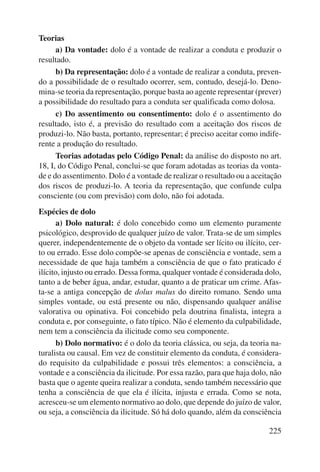 225 
Teorias 
a) Da vontade: dolo é a vontade de realizar a conduta e produzir o 
resultado. 
b) Da representação: dolo é a vontade de realizar a conduta, preven-do 
a possibilidade de o resultado ocorrer, sem, contudo, desejá-lo. Deno-mina- 
se teoria da representação, porque basta ao agente representar (prever) 
a possibilidade do resultado para a conduta ser qualificada como dolosa. 
c) Do assentimento ou consentimento: dolo é o assentimento do 
resultado, isto é, a previsão do resultado com a aceitação dos riscos de 
produzi-lo. Não basta, portanto, representar; é preciso aceitar como indife-rente 
a produção do resultado. 
Teorias adotadas pelo Código Penal: da análise do disposto no art. 
18, I, do Código Penal, conclui-se que foram adotadas as teorias da vonta-de 
e do assentimento. Dolo é a vontade de realizar o resultado ou a aceitação 
dos riscos de produzi-lo. A teoria da representação, que confunde culpa 
consciente (ou com previsão) com dolo, não foi adotada. 
Espécies de dolo 
a) Dolo natural: é dolo concebido como um elemento puramente 
psicológico, desprovido de qualquer juízo de valor. Trata-se de um simples 
querer, independentemente de o objeto da vontade ser lícito ou ilícito, cer-to 
ou errado. Esse dolo compõe-se apenas de consciência e vontade, sem a 
necessidade de que haja também a consciência de que o fato praticado é 
ilícito, injusto ou errado. Dessa forma, qualquer vontade é considerada dolo, 
tanto a de beber água, andar, estudar, quanto a de praticar um crime. Afas-ta- 
se a antiga concepção de dolus malus do direito romano. Sendo uma 
simples vontade, ou está presente ou não, dispensando qualquer análise 
valorativa ou opinativa. Foi concebido pela doutrina finalista, integra a 
conduta e, por conseguinte, o fato típico. Não é elemento da culpabilidade, 
nem tem a consciência da ilicitude como seu componente. 
b) Dolo normativo: é o dolo da teoria clássica, ou seja, da teoria na-turalista 
ou causal. Em vez de constituir elemento da conduta, é considera-do 
requisito da culpabilidade e possui três elementos: a consciência, a 
vontade e a consciência da ilicitude. Por essa razão, para que haja dolo, não 
basta que o agente queira realizar a conduta, sendo também necessário que 
tenha a consciência de que ela é ilícita, injusta e errada. Como se nota, 
acresceu-se um elemento normativo ao dolo, que depende do juízo de valor, 
ou seja, a consciência da ilicitude. Só há dolo quando, além da consciência 
 