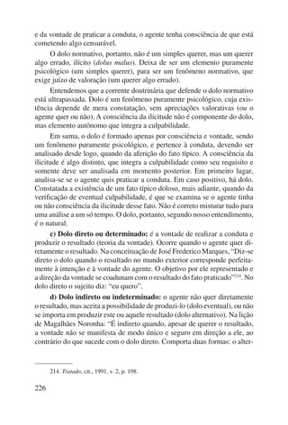e da vontade de praticar a conduta, o agente tenha consciência de que está 
cometendo algo censurável. 
226 
O dolo normativo, portanto, não é um simples querer, mas um querer 
algo errado, ilícito (dolus malus). Deixa de ser um elemento puramente 
psicológico (um simples querer), para ser um fenômeno normativo, que 
exige juízo de valoração (um querer algo errado). 
Entendemos que a corrente doutrinária que defende o dolo normativo 
está ultrapassada. Dolo é um fenômeno puramente psicológico, cuja exis-tência 
depende de mera constatação, sem apreciações valorativas (ou o 
agente quer ou não). A consciência da ilicitude não é componente do dolo, 
mas elemento autônomo que integra a culpabilidade. 
Em suma, o dolo é formado apenas por consciência e vontade, sendo 
um fenômeno puramente psicológico, e pertence à conduta, devendo ser 
analisado desde logo, quando da aferição do fato típico. A consciência da 
ilicitude é algo distinto, que integra a culpabilidade como seu requisito e 
somente deve ser analisada em momento posterior. Em primeiro lugar, 
analisa-se se o agente quis praticar a conduta. Em caso positivo, há dolo. 
Constatada a existência de um fato típico doloso, mais adiante, quando da 
verificação de eventual culpabilidade, é que se examina se o agente tinha 
ou não consciência da ilicitude desse fato. Não é correto misturar tudo para 
uma análise a um só tempo. O dolo, portanto, segundo nosso entendimento, 
é o natural. 
c) Dolo direto ou determinado: é a vontade de realizar a conduta e 
produzir o resultado (teoria da vontade). Ocorre quando o agente quer di-retamente 
o resultado. Na conceituação de José Frederico Marques, “Diz-se 
direto o dolo quando o resultado no mundo exterior corresponde perfeita-mente 
à intenção e à vontade do agente. O objetivo por ele representado e 
a direção da vontade se coadunam com o resultado do fato praticado”214. No 
dolo direto o sujeito diz: “eu quero”. 
d) Dolo indireto ou indeterminado: o agente não quer diretamente 
o resultado, mas aceita a possibilidade de produzi-lo (dolo eventual), ou não 
se importa em produzir este ou aquele resultado (dolo alternativo). Na lição 
de Magalhães Noronha: “É indireto quando, apesar de querer o resultado, 
a vontade não se manifesta de modo único e seguro em direção a ele, ao 
contrário do que sucede com o dolo direto. Comporta duas formas: o alter- 
214. Tratado, cit., 1991, v. 2, p. 198. 
 