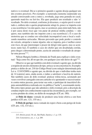 nativo e o eventual. Dá-se o primeiro quando o agente deseja qualquer um 
dos eventos possíveis. Por exemplo: a namorada ciumenta surpreende seu 
amado conversando com a outra e, revoltada, joga uma granada no casal, 
querendo matá-los ou feri-los. Ela quer produzir um resultado e não ‘o’ 
resultado. No dolo eventual, conforme já dissemos, o sujeito prevê o resul-tado 
e, embora não o queira propriamente atingi-lo, pouco se importa com 
a sua ocorrência (‘eu não quero, mas se acontecer, para mim tudo bem, não 
é por causa deste risco que vou parar de praticar minha conduta — não 
quero, mas também não me importo com a sua ocorrência’). É o caso do 
motorista que se conduz em velocidade incompatível com o local e reali-zando 
manobras arriscadas. Mesmo prevendo que pode perder o controle 
do veículo, atropelar e matar alguém, não se importa, pois é melhor correr 
este risco, do que interromper o prazer de dirigir (não quero, mas se acon-tecer, 
tanto faz). É também o caso do chofer que em desabalada corrida, 
para chegar a determinado ponto, aceita de antemão o resultado de atrope-lar 
uma pessoa”215. 
Nélson Hungria lembra a fórmula de Frank para explicar o dolo even-tual: 
“Seja como for, dê no que der, em qualquer caso não deixo de agir”216. 
Observe-se que age também com dolo eventual o agente que, na dúvida 
a respeito de um dos elementos do tipo, arrisca-se em concretizá-lo. Exemplo: 
pratica o delito do art. 218 do Código Penal (com redação determinada pela 
Lei n. 12.015/2009) o agente que, na dúvida de que o indivíduo tenha mais 
de 14 (catorze) anos, ainda assim, o induz a satisfazer a lascívia de outrem. 
São também casos de dolo eventual: praticar roleta-russa, acionando por 
vezes o revólver carregado com um cartucho só e apontando-o sucessivamen-te 
contra outras pessoas, para testar sua sorte, e participar de inaceitável dis-puta 
automobilística realizada em via pública (“racha”), ocasionando morte. 
Há certos tipos penais que não admitem o dolo eventual, pois a descrição da 
conduta impõe um conhecimento especial da circunstância, por exemplo, ser 
a coisa produto de crime, no delito de receptação (CP, art. 180). 
e) Dolo de dano: vontade de produzir uma lesão efetiva a um bem 
227 
jurídico (CP, arts. 121, 155 etc.). 
f) Dolo de perigo: mera vontade de expor o bem a um perigo de lesão 
(CP, arts. 132, 133 etc.). 
215. Direito penal, 30. ed., São Paulo, Saraiva, v. 1, p. 135. 
216. Comentários, cit., v. 1, p. 289. 
 