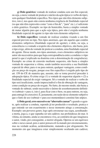 228 
g) Dolo genérico: vontade de realizar conduta sem um fim especial, 
ou seja, a mera vontade de praticar o núcleo da ação típica (o verbo do tipo), 
sem qualquer finalidade específica. Nos tipos que não têm elemento subje-tivo, 
isto é, nos quais não consta nenhuma exigência de finalidade especial 
(os que não têm expressões como “com o fim de”, “para” etc.), é suficiente 
o dolo genérico. Exemplo: no tipo do homicídio, basta a simples vontade 
de matar alguém para que a ação seja típica, pois não é exigida nenhuma 
finalidade especial do agente (o tipo não tem elemento subjetivo). 
h) Dolo específico: vontade de realizar conduta visando a um fim 
especial previsto no tipo. Nos tipos anormais, que são aqueles que contêm 
elementos subjetivos (finalidade especial do agente), o dolo, ou seja, a 
consciência e a vontade a respeito dos elementos objetivos, não basta, pois 
o tipo exige, além da vontade de praticar a conduta, uma finalidade especial 
do agente. Desse modo, nos tipos anormais, esses elementos subjetivos no 
autor são necessários para que haja correspondência entre a conduta e o tipo 
penal (o que é explicado na doutrina com a denominação de con gruência). 
Exemplo: no crime de extorsão mediante sequestro, não basta a simples 
vontade de sequestrar a vítima, sendo também necessária a sua finalidade 
especial de obter, para si ou para outrem, qualquer vantagem, como condi-ção 
ou preço do resgate, porque esse fim específico é exigido pelo tipo do 
art. 159 do CP, de maneira que, ausente, não se torna possível proceder à 
adequação típica. O crime exige (1) a vontade de sequestrar alguém + (2) a 
finalidade especial de exigir vantagem. Só a vontade de realizar o verbo do 
tipo será insuficiente, sendo imprescindível o fim de obtenção de vantagem, 
como condição ou preço do resgate. No furto, do mesmo modo, não basta a 
vontade de subtrair, sendo necessário o ânimo de assenhoreamento definiti-vo 
(subtrair + para si, isto é, para ficar com o bem, ou para outrem, ou seja, 
para entregá-lo a terceiro). É, justamente, em razão desse elemento subjetivo 
que o furto de uso (subtrair + para uso momentâneo) constitui fato atípico. 
i) Dolo geral, erro sucessivo ou “aberratio causae”: quando o agen-te, 
após realizar a conduta, supondo já ter produzido o resultado, pratica o 
que entende ser um exaurimento e nesse momento atinge a consumação. 
Exemplo: um perverso genro, logo após envenenar sua sogra, acreditan do-a 
morta, joga-a, o que supunha ser um cadáver, nas profundezas do mar. A 
vítima, no entanto, ainda se encontrava viva, ao contrário do que imaginava 
o autor, vindo, por conseguinte, a morrer afogada. Operou-se um equívoco 
sobre o nexo causal, pois o autor pensava tê-la matado por envenenamento, 
mas na verdade acabou, acidentalmente, matando-a por afogamento. No 
momento em que imaginava estar simplesmente ocultando um cadáver, 
 