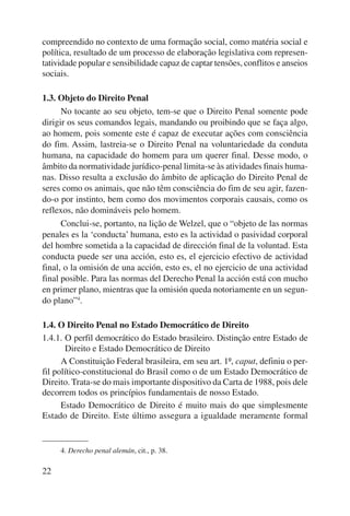 compreendido no contexto de uma formação social, como matéria social e 
política, resultado de um processo de elaboração legislativa com represen-tatividade 
22 
popular e sensibilidade capaz de captar tensões, conflitos e anseios 
sociais. 
1.3. Objeto do Direito Penal 
No tocante ao seu objeto, tem-se que o Direito Penal somente pode 
dirigir os seus comandos legais, mandando ou proibindo que se faça algo, 
ao homem, pois somente este é capaz de executar ações com consciência 
do fim. Assim, lastreia-se o Direito Penal na voluntariedade da conduta 
humana, na capacidade do homem para um querer final. Desse modo, o 
âmbito da normatividade jurídico-penal limita-se às atividades finais huma-nas. 
Disso resulta a exclusão do âmbito de aplicação do Direito Penal de 
seres como os animais, que não têm consciência do fim de seu agir, fazen-do- 
o por instinto, bem como dos movimentos corporais causais, como os 
reflexos, não domináveis pelo homem. 
Conclui-se, portanto, na lição de Welzel, que o “objeto de las normas 
penales es la ‘conducta’ humana, esto es la actividad o pasividad corporal 
del hombre sometida a la capacidad de dirección final de la voluntad. Esta 
conducta puede ser una acción, esto es, el ejercicio efectivo de actividad 
final, o la omisión de una acción, esto es, el no ejercicio de una actividad 
final posible. Para las normas del Derecho Penal la acción está con mucho 
en primer plano, mientras que la omisión queda notoriamente en un segun-do 
plano”4. 
1.4. O Direito Penal no Estado Democrático de Direito 
1.4.1. O perfil democrático do Estado brasileiro. Distinção entre Estado de 
Direito e Estado Democrático de Direito 
A Constituição Federal brasileira, em seu art. 1º, caput, definiu o per-fil 
político-constitucional do Brasil como o de um Estado Democrático de 
Direito. Trata-se do mais importante dispositivo da Carta de 1988, pois dele 
decorrem todos os princípios fundamentais de nosso Estado. 
Estado Democrático de Direito é muito mais do que simplesmente 
Estado de Direito. Este último assegura a igualdade meramente formal 
4. Derecho penal alemán, cit., p. 38. 
 