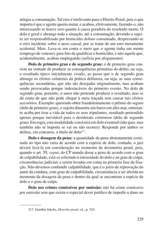 atingia a consumação. Tal erro é irrelevante para o Direito Penal, pois o que 
importa é que o agente queria matar, e acabou, efetivamente, fazendo-o, não 
interessando se houve erro quanto à causa geradora do resultado morte. O 
dolo é geral e abrange toda a situação, até a consumação, devendo o sujei-to 
ser responsabilizado por homicídio doloso consumado, desprezando-se 
o erro incidente sobre o nexo causal, por se tratar de um erro meramente 
acidental. Mais. Leva-se em conta o meio que o agente tinha em mente 
(emprego de veneno), para fins de qualificar o homicídio, e não aquele que, 
acidentalmente, acabou empregando (asfixia por afogamento). 
Dolo de primeiro grau e de segundo grau: o de primeiro grau con-siste 
na vontade de produzir as consequências primárias do delito, ou seja, 
o resultado típico inicialmente visado, ao passo que o de segundo grau 
abrange os efeitos colaterais da prática delituosa, ou seja, as suas conse-quências 
secundárias, que não são desejadas originalmente, mas acabam 
sendo provocadas porque indestacáveis do primeiro evento. No dolo de 
segundo grau, portanto, o autor não pretende produzir o resultado, mas se 
dá conta de que não pode chegar à meta traçada sem causar tais efeitos 
acessórios. Exemplo: querendo obter fraudulentamente o prêmio do seguro 
(dolo de primeiro grau), o sujeito dinamita um barco em alto-mar, entretan-to 
acaba por tirar a vida de todos os seus tripulantes, resultado pretendido 
apenas porque inevitável para o desiderato criminoso (dolo de segundo 
grau). Em regra, esta modalidade consistirá em dolo eventual (não quer, mas 
também não se importa se vai ou não ocorrer). Responde por ambos os 
delitos, em concurso, a título de dolo217. 
Dolo e dosagem da pena: a quantidade da pena abstratamente comi-nada 
no tipo não varia de acordo com a espécie de dolo, contudo, o juiz 
deverá levá-la em consideração no momento da dosimetria penal, pois, 
quando o art. 59, caput, do CP manda dosar a pena de acordo com o grau 
de culpabilidade, está-se referindo à intensidade do dolo e ao grau de culpa, 
circunstâncias judiciais a serem levadas em conta na primeira fase da fixa-ção. 
Não devemos confundir culpabilidade, que é o juízo de reprovação do 
autor da conduta, com grau de culpabilidade, circunstância a ser aferida no 
momento da dosagem da pena e dentro da qual se encontram a espécie de 
dolo e o grau de culpa. 
Dolo nos crimes comissivos por omissão: não há crime comissivo 
por omissão sem que exista o especial dever jurídico de impedir o dano ou 
229 
217. Gunther Jakobs, Derecho penal, cit., p. 324. 
 