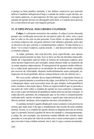 o perigo ao bem jurídico tutelado, e nos delitos comissivos por omissão 
dolosa é também indispensável haja a vontade de omitir a ação devida, ou, 
em outras palavras, os pressupostos de fato que configuram a situação de 
garante do agente devem ser abrangidos pelo dolo, e o sujeito ativo precisa 
ter a consciência de que está naquela posição. 
17. O TIPO PENAL NOS CRIMES CULPOSOS 
230 
Culpa: é o elemento normativo da conduta. A culpa é assim chamada 
porque sua verificação necessita de um prévio juízo de valor, sem o qual 
não se sabe se ela está ou não presente. Com efeito, os tipos que definem 
os crimes culposos são, em geral, abertos (vide adiante), portanto, neles não 
se descreve em que consiste o comportamento culposo. O tipo limita-se a 
dizer: “se o crime é culposo, a pena será de...”, não descrevendo como seria 
a conduta culposa. 
A culpa, portanto, não está descrita, nem especificada, mas apenas 
prevista genericamente no tipo. Isso se deve ao fato da absoluta impossibi-lidade 
de o legislador antever todas as formas de realização culposa, pois 
seria mesmo impossível, por exemplo, tentar elencar todas as maneiras de 
se matar alguém culposamente. É inimaginável de quantos modos diferen-tes 
a culpa pode apresentar-se na produção do resultado morte (atropelar 
por excesso de velocidade, disparar inadvertidamente arma carregada, ul-trapassar 
em local proibido, deixar criança brincar com fio elétrico etc.). 
Por essa razão, sabedor dessa impossibilidade, o legislador limita-se 
a prever genericamente a ocorrência da culpa, sem defini-la. Com isso, para 
a adequação típica será necessário mais do que simples correspondência 
entre conduta e descrição típica. Torna-se imprescindível que se proceda a 
um juízo de valor sobre a conduta do agente no caso concreto, comparan-do- 
a com a que um homem de prudência média teria na mesma situação. A 
culpa decorre, portanto, da comparação que se faz entre o comportamento 
realizado pelo sujeito no plano concreto e aquele que uma pessoa de pru-dência 
normal, mediana, teria naquelas mesmas circunstâncias. 
A conduta normal é aquela ditada pelo senso comum e está prevista na 
norma, que nada mais é do que o mandamento não escrito de uma conduta 
normal. Assim, se a conduta do agente afastar-se daquela prevista na norma 
(que é a normal), haverá a quebra do dever de cuidado e, consequentemente, 
a culpa. Se, por exemplo, um motorista conduz bêbado um veículo, basta 
proceder-se a um juízo de valor de acordo com o senso comum para se saber 
que essa não é uma conduta normal, isto é, não é a que a norma recomenda. 
 