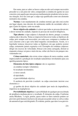 Em suma, para se saber se houve culpa ou não será sempre necessário 
proceder-se a um juízo de valor, comparando a conduta do agente no caso 
concreto com aquela que uma pessoa medianamente prudente teria na mes-ma 
situação. Isso faz com que a culpa seja qualificada como um elemento 
231 
normativo da conduta. 
Norma: é um mandamento de conduta normal, que não está escrito 
em lugar algum, mas decorre do sentimento médio da sociedade sobre o 
que é justo ou injusto, certo ou errado. 
Dever objetivo de cuidado: é o dever que todas as pessoas devem ter; 
o dever normal de cuidado, imposto às pessoas de razoável diligência. 
Tipo aberto: o tipo culposo é chamado de aberto, porque a conduta 
culposa não é descrita. Torna-se impossível descrever todas as hipóteses de 
culpa, pois sempre será necessário, em cada caso, comparar a conduta do 
caso concreto com a que seria ideal naquelas circunstâncias. Assim, se o 
legislador tentasse descrever todas as hipóteses em que poderia ocorrer 
culpa, certamente jamais esgotaria o rol. Exemplos de condutas culposas: 
dirigir em excesso de velocidade, brincar com arma carregada, distrair-se 
enquanto criança vai para o meio da rua, soltar cão bravio em parques mo-vimentados 
etc. 
Crimes materiais: não existe crime culposo de mera conduta, sendo 
imprescindível a produção do resultado naturalístico involuntário para seu 
aperfeiçoamento típico. 
Elementos do fato típico culposo: são os seguintes: 
a) conduta (sempre voluntária); 
b) resultado involuntário; 
c) nexo causal; 
d) tipicidade; 
e) previsibilidade objetiva; 
f) ausência de previsão (cuidado: na culpa consciente inexiste esse 
elemento); e 
g) quebra do dever objetivo de cuidado (por meio da imprudência, 
imperícia ou negligência). 
Previsibilidade objetiva: é a possibilidade de qualquer pessoa dotada 
de prudência mediana prever o resultado. É elemento da culpa. Conforme 
anota Mirabete, “a rigor, porém, quase todos os fatos naturais podem ser 
previstos pelo homem (inclusive de uma pessoa poder atirar-se sob as rodas 
do automóvel que está dirigindo). É evidente, porém, que não é essa previsi- 
 