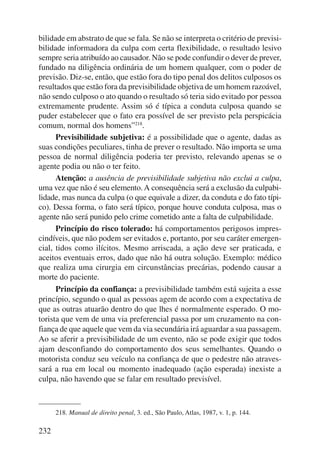 bilidade em abstrato de que se fala. Se não se interpreta o critério de previsi-bilidade 
232 
informadora da culpa com certa flexibilidade, o resultado lesivo 
sempre seria atribuído ao causador. Não se pode confundir o dever de prever, 
fundado na diligência ordinária de um homem qualquer, com o poder de 
previsão. Diz-se, então, que estão fora do tipo penal dos delitos culposos os 
resultados que estão fora da previsibilidade objetiva de um homem razoável, 
não sendo culposo o ato quando o resultado só teria sido evitado por pessoa 
extremamente prudente. Assim só é típica a conduta culposa quando se 
puder estabelecer que o fato era possível de ser previsto pela perspicácia 
comum, normal dos homens”218. 
Previsibilidade subjetiva: é a possibilidade que o agente, dadas as 
suas condições peculiares, tinha de prever o resultado. Não importa se uma 
pessoa de normal diligência poderia ter previsto, relevando apenas se o 
agente podia ou não o ter feito. 
Atenção: a ausência de previsibilidade subjetiva não exclui a culpa, 
uma vez que não é seu elemento. A consequência será a exclusão da culpabi-lidade, 
mas nunca da culpa (o que equivale a dizer, da conduta e do fato típi-co). 
Dessa forma, o fato será típico, porque houve conduta culposa, mas o 
agente não será punido pelo crime cometido ante a falta de culpabilidade. 
Princípio do risco tolerado: há comportamentos perigosos impres-cindíveis, 
que não podem ser evitados e, portanto, por seu caráter emergen-cial, 
tidos como ilícitos. Mesmo arriscada, a ação deve ser praticada, e 
aceitos eventuais erros, dado que não há outra solução. Exemplo: médico 
que realiza uma cirurgia em circunstâncias precárias, podendo causar a 
morte do paciente. 
Princípio da confiança: a previsibilidade também está sujeita a esse 
princípio, segundo o qual as pessoas agem de acordo com a expectativa de 
que as outras atuarão dentro do que lhes é normalmente esperado. O mo-torista 
que vem de uma via preferencial passa por um cruzamento na con-fiança 
de que aquele que vem da via secundária irá aguardar a sua passagem. 
Ao se aferir a previsibilidade de um evento, não se pode exigir que todos 
ajam desconfiando do comportamento dos seus semelhantes. Quando o 
motorista conduz seu veículo na confiança de que o pedestre não atraves-sará 
a rua em local ou momento inadequado (ação esperada) inexiste a 
culpa, não havendo que se falar em resultado previsível. 
218. Manual de direito penal, 3. ed., São Paulo, Atlas, 1987, v. 1, p. 144. 
 