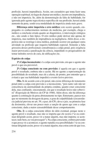 profissão, haverá imprudência. Assim, um curandeiro que tenta fazer uma 
operação espiritual, no lugar de chamar um médico, incorre em imprudência, 
e não em imperícia. Se, além da demonstração da falta de habilidade, for 
ignorada pelo agente regra técnica específica de sua profissão, haverá ainda 
aumento da pena, sendo essa modalidade de imperícia ainda mais grave. 
234 
Diferença entre imperícia e erro médico: este ocorre quando, em-pregados 
os conhecimentos normais da medicina, por exemplo, chega o 
médico a conclusão errada quanto ao diagnóstico, à intervenção cirúrgica 
etc., não sendo o fato típico. O erro médico pode derivar não apenas de 
imperícia, mas também de imprudência ou negligência. Além disso, a im-perícia 
não se restringe à área médica, podendo ocorrer em qualquer outra 
atividade ou profissão que requeira habilidade especial. Somente a falta 
grosseira desses profissionais consubstancia a culpa penal, pois exigência 
maior provocaria a paralisação da ciência, impedindo os pesquisadores de 
tentar métodos novos de cura, de edificações etc. 
Espécies de culpa 
1ª) Culpa inconsciente: é a culpa sem previsão, em que o agente não 
prevê o que era previsível. 
2ª) Culpa consciente ou com previsão: é aquela em que o agente 
prevê o resultado, embora não o aceite. Há no agente a representação da 
possibilidade do resultado, mas ele a afasta, de pronto, por entender que a 
evitará e que sua habilidade impedirá o evento lesivo previsto. 
Obs. 1: de acordo com a lei penal, não existe diferença de tratamento 
penal entre a culpa com previsão e a inconsciente, “pois tanto vale não ter 
consciência da anormalidade da própria conduta, quanto estar consciente 
dela, mas confiando, sinceramente, em que o resultado lesivo não sobrevi-rá” 
(Exposição de Motivos do CP de 1940). Além disso, não há diferença 
quanto à cominação da pena abstratamente no tipo. Entretanto, parece-nos 
que no momento da dosagem da pena, o grau de culpabilidade (circunstân-cia 
judicial prevista no art. 59, caput, do CP), deva o juiz, na primeira fase 
da dosimetria, elevar um pouco mais a sanção de quem age com a culpa 
consciente, dada a maior censurabilidade desse comportamento. 
Obs. 2: a culpa consciente difere do dolo eventual, porque neste o 
agente prevê o resultado, mas não se importa que ele ocorra (“se eu conti-nuar 
dirigindo assim, posso vir a matar alguém, mas não importa; se acon-tecer, 
tudo bem, eu vou prosseguir”). Na culpa consciente, embora prevendo 
o que possa vir a acontecer, o agente repudia essa possibilidade (“se eu con-tinuar 
dirigindo assim, posso vir a matar alguém, mas estou certo de que isso, 
 