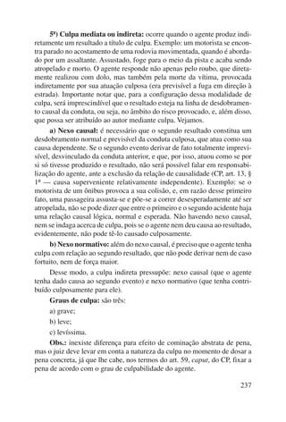 5ª) Culpa mediata ou indireta: ocorre quando o agente produz indi-retamente 
um resultado a título de culpa. Exemplo: um motorista se encon-tra 
parado no acostamento de uma rodovia movimentada, quando é aborda-do 
por um assaltante. Assustado, foge para o meio da pista e acaba sendo 
atropelado e morto. O agente responde não apenas pelo roubo, que direta-mente 
realizou com dolo, mas também pela morte da vítima, provocada 
indiretamente por sua atuação culposa (era previsível a fuga em direção à 
estrada). Importante notar que, para a configuração dessa modalidade de 
culpa, será imprescindível que o resultado esteja na linha de desdobramen-to 
causal da conduta, ou seja, no âmbito do risco provocado, e, além disso, 
que possa ser atribuído ao autor mediante culpa. Vejamos. 
a) Nexo causal: é necessário que o segundo resultado constitua um 
desdobramento normal e previsível da conduta culposa, que atua como sua 
causa dependente. Se o segundo evento derivar de fato totalmente imprevi-sível, 
desvinculado da conduta anterior, e que, por isso, atuou como se por 
si só tivesse produzido o resultado, não será possível falar em responsabi-lização 
do agente, ante a exclusão da relação de causalidade (CP, art. 13, § 
1º — causa superveniente relativamente independente). Exemplo: se o 
motorista de um ônibus provoca a sua colisão, e, em razão desse primeiro 
fato, uma passageira assusta-se e põe-se a correr desesperadamente até ser 
atropelada, não se pode dizer que entre o primeiro e o segundo acidente haja 
uma relação causal lógica, normal e esperada. Não havendo nexo causal, 
nem se indaga acerca de culpa, pois se o agente nem deu causa ao resultado, 
evidentemente, não pode tê-lo causado culposamente. 
b) Nexo normativo: além do nexo causal, é preciso que o agente tenha 
culpa com relação ao segundo resultado, que não pode derivar nem de caso 
fortuito, nem de força maior. 
Desse modo, a culpa indireta pressupõe: nexo causal (que o agente 
tenha dado causa ao segundo evento) e nexo normativo (que tenha contri-buído 
culposamente para ele). 
Graus de culpa: são três: 
a) grave; 
b) leve; 
c) levíssima. 
Obs.: inexiste diferença para efeito de cominação abstrata de pena, 
mas o juiz deve levar em conta a natureza da culpa no momento de dosar a 
pena concreta, já que lhe cabe, nos termos do art. 59, caput, do CP, fixar a 
pena de acordo com o grau de culpabilidade do agente. 
237 
 