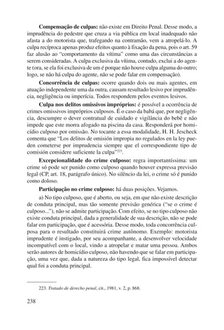 238 
Compensação de culpas: não existe em Direito Penal. Desse modo, a 
imprudência do pedestre que cruza a via pública em local inadequado não 
afasta a do motorista que, trafegando na contramão, vem a atropelá-lo. A 
culpa recíproca apenas produz efeitos quanto à fixação da pena, pois o art. 59 
faz alusão ao “comportamento da vítima” como uma das circunstâncias a 
serem consideradas. A culpa exclusiva da vítima, contudo, exclui a do agen-te 
(ora, se ela foi exclusiva de um é porque não houve culpa alguma do outro; 
logo, se não há culpa do agente, não se pode falar em compensação). 
Concorrência de culpas: ocorre quando dois ou mais agentes, em 
atuação independente uma da outra, causam resultado lesivo por imprudên-cia, 
negligência ou imperícia. Todos respondem pelos eventos lesivos. 
Culpa nos delitos omissivos impróprios: é possível a ocorrência de 
crimes omissivos impróprios culposos. É o caso da babá que, por negligên-cia, 
descumpre o dever contratual de cuidado e vigilância do bebê e não 
impede que este morra afogado na piscina da casa. Responderá por homi-cídio 
culposo por omissão. No tocante a essa modalidade, H. H. Jescheck 
comenta que “Los delitos de omisión impropia no regulados en la ley pue-den 
cometerse por imprudencia siempre que el correspondiente tipo de 
comisión considere suficiente la culpa”223. 
Excepcionalidade do crime culposo: regra importantíssima: um 
crime só pode ser punido como culposo quando houver expressa previsão 
legal (CP, art. 18, parágrafo único). No silêncio da lei, o crime só é punido 
como doloso. 
Participação no crime culposo: há duas posições. Vejamos. 
a) No tipo culposo, que é aberto, ou seja, em que não existe descrição 
de conduta principal, mas tão somente previsão genérica (“se o crime é 
culposo...”), não se admite participação. Com efeito, se no tipo culposo não 
existe conduta principal, dada a generalidade de sua descrição, não se pode 
falar em participação, que é acessória. Desse modo, toda concorrência cul-posa 
para o resultado constituirá crime autônomo. Exemplo: motorista 
imprudente é instigado, por seu acompanhante, a desenvolver velocidade 
incompatível com o local, vindo a atropelar e matar uma pessoa. Ambos 
serão autores de homicídio culposo, não havendo que se falar em participa-ção, 
uma vez que, dada a natureza do tipo legal, fica impossível detectar 
qual foi a conduta principal. 
223. Tratado de derecho penal, cit., 1981, v. 2, p. 868. 
 