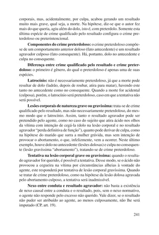 corporais, mas, acidentalmente, por culpa, acabou gerando um resultado 
muito mais grave, qual seja, a morte. Na hipótese, diz-se que o autor fez 
mais do que queria, agiu além do dolo, isto é, com preterdolo. Somente esta 
última espécie de crime qualificado pelo resultado configura o crime pre-terdoloso 
241 
ou preterintencional. 
Componentes do crime preterdoloso: o crime preterdoloso compõe-se 
de um comportamento anterior doloso (fato antecedente) e um resultado 
agravador culposo (fato consequente). Há, portanto, dolo no antecedente e 
culpa no consequente. 
Diferença entre crime qualificado pelo resultado e crime preter-doloso: 
o primeiro é gênero, do qual o preterdoloso é apenas uma de suas 
espécies. 
Latrocínio: não é necessariamente preterdoloso, já que a morte pode 
resultar de dolo (ladrão, depois de roubar, atira para matar), havendo este 
tanto no antecedente como no consequente. Quando a morte for acidental 
(culposa), porém, o latrocínio será preterdoloso, caso em que a tentativa não 
será possível. 
Lesões corporais de natureza grave ou gravíssima: trata-se de crime 
qualificado pelo resultado, mas não necessariamente preterdoloso, do mes-mo 
modo que o latrocínio. Assim, tanto o resultado agravador pode ser 
pretendido pelo agente, como no caso do sujeito que atira ácido nos olhos 
da vítima com intenção de cegá-la (dolo na lesão corporal e no resultado 
agravador “perda definitiva de função”), quanto pode derivar de culpa, como 
na hipótese do marido que surra a mulher grávida, mas sem intenção de 
provocar o abortamento, o que, infelizmente, vem a ocorrer. Neste último 
exemplo, houve dolo no antecedente (lesões dolosas) e culpa no consequen-te 
(lesão gravíssima “abortamento”), tratando-se de crime preterdoloso. 
Tentativa na lesão corporal grave ou gravíssima: quando o resulta-do 
agravador for querido, é possível a tentativa. Desse modo, se o ácido não 
provocou a cegueira na vítima por circunstâncias alheias à vontade do 
agente, este responderá por tentativa de lesão corporal gravíssima. Quando 
se tratar de crime preterdoloso, como na hipótese da lesão dolosa agravada 
pelo abortamento culposo, a tentativa será inadmissível. 
Nexo entre conduta e resultado agravador: não basta a existência 
de nexo causal entre a conduta e o resultado, pois, sem o nexo normativo, 
o agente não responde pelo excesso não querido. Vale dizer, se o resultado 
não puder ser atribuído ao agente, ao menos culposamente, não lhe será 
imputado (CP, art. 19). 
 