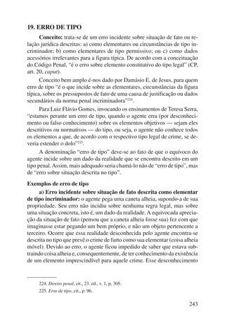 243 
19. ERRO DE TIPO 
Conceito: trata-se de um erro incidente sobre situação de fato ou re-lação 
jurídica descritas: a) como elementares ou circunstâncias de tipo in-criminador; 
b) como elementares de tipo permissivo; ou c) como dados 
acessórios irrelevantes para a figura típica. De acordo com a conceituação 
do Código Penal, “é o erro sobre elemento constitutivo do tipo legal” (CP, 
art. 20, caput). 
Conceito bem amplo é-nos dado por Damásio E. de Jesus, para quem 
erro de tipo “é o que incide sobre as elementares, circunstâncias da figura 
típica, sobre os pressupostos de fato de uma causa de justificação ou dados 
secundários da norma penal incriminadora”224. 
Para Luiz Flávio Gomes, invocando os ensinamentos de Teresa Serra, 
“estamos perante um erro de tipo, quando o agente erra (por desconheci-mento 
ou falso conhecimento) sobre os elementos objetivos — sejam eles 
descritivos ou normativos — do tipo, ou seja, o agente não conhece todos 
os elementos a que, de acordo com o respectivo tipo legal de crime, se de-veria 
estender o dolo”225. 
A denominação “erro de tipo” deve-se ao fato de que o equívoco do 
agente incide sobre um dado da realidade que se encontra descrito em um 
tipo penal. Assim, mais adequado seria chamá-lo não de “erro de tipo”, mas 
de “erro sobre situação descrita no tipo”. 
Exemplos de erro de tipo 
a) Erro incidente sobre situação de fato descrita como elementar 
de tipo incriminador: o agente pega uma caneta alheia, supondo-a de sua 
propriedade. Seu erro não incidiu sobre nenhuma regra legal, mas sobre 
uma situação concreta, isto é, um dado da realidade. A equivocada aprecia-ção 
da situação de fato (pensou que a caneta alheia fosse sua) fez com que 
imaginasse estar pegando um bem próprio, e não um objeto pertencente a 
terceiro. Ocorre que essa realidade desconhecida pelo agente encontra-se 
descrita no tipo que prevê o crime de furto como sua elementar (coisa alheia 
móvel). Devido ao erro, o agente ficou impedido de saber que estava sub-traindo 
coisa alheia e, consequentemente, de ter conhecimento da existência 
de um elemento imprescindível para aquele crime. Esse desconhecimento 
224. Direito penal, cit., 23. ed., v. 1, p. 305. 
225. Erro de tipo, cit., p. 96. 
 