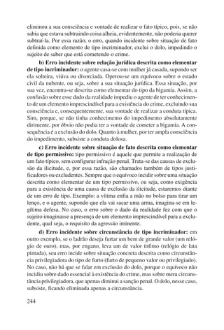 eliminou a sua consciência e vontade de realizar o fato típico, pois, se não 
sabia que estava subtraindo coisa alheia, evidentemente, não poderia querer 
subtraí-la. Por essa razão, o erro, quando incidente sobre situação de fato 
definida como elemento de tipo incriminador, exclui o dolo, impedindo o 
sujeito de saber que está cometendo o crime. 
244 
b) Erro incidente sobre relação jurídica descrita como elementar 
de tipo incriminador: o agente casa-se com mulher já casada, supondo ser 
ela solteira, viúva ou divorciada. Operou-se um equívoco sobre o estado 
civil da nubente, ou seja, sobre a sua situação jurídica. Essa situação, por 
sua vez, encontra-se descrita como elementar do tipo da bigamia. Assim, a 
confusão sobre esse dado da realidade impediu o agente de ter conhecimen-to 
de um elemento imprescindível para a existência do crime, excluindo sua 
consciência e, consequentemente, sua vontade de realizar a conduta típica. 
Sim, porque, se não tinha conhecimento do impedimento absolutamente 
dirimente, por óbvio não podia ter a vontade de cometer a bigamia. A con-sequência 
é a exclusão do dolo. Quanto à mulher, por ter ampla consciência 
do impedimento, subsiste a conduta dolosa. 
c) Erro incidente sobre situação de fato descrita como elementar 
de tipo permissivo: tipo permissivo é aquele que permite a realização de 
um fato típico, sem configurar infração penal. Trata-se das causas de exclu-são 
da ilicitude, e, por essa razão, são chamados também de tipos justi-ficadores 
ou excludentes. Sempre que o equívoco incidir sobre uma situação 
descrita como elementar de um tipo permissivo, ou seja, como exigência 
para a existência de uma causa de exclusão da ilicitude, estaremos diante 
de um erro de tipo. Exemplo: a vítima enfia a mão no bolso para tirar um 
lenço, e o agente, supondo que ela vai sacar uma arma, imagina-se em le-gítima 
defesa. No caso, o erro sobre o dado da realidade fez com que o 
sujeito imaginasse a presença de um elemento imprescindível para a exclu-dente, 
qual seja, o requisito da agressão iminente. 
d) Erro incidente sobre circunstância de tipo incriminador: em 
outro exemplo, se o ladrão deseja furtar um bem de grande valor (um reló-gio 
de ouro), mas, por engano, leva um de valor ínfimo (relógio de lata 
pintada), seu erro incide sobre situação concreta descrita como circunstân-cia 
privilegiadora do tipo de furto (furto de pequeno valor ou privilegiado). 
No caso, não há que se falar em exclusão do dolo, porque o equívoco não 
incidiu sobre dado essencial à existência do crime, mas sobre mera circuns-tância 
privilegiadora, que apenas diminui a sanção penal. O dolo, nesse caso, 
subsiste, ficando eliminada apenas a circunstância. 
 