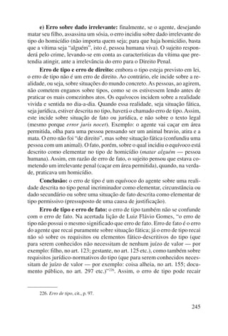 e) Erro sobre dado irrelevante: finalmente, se o agente, desejando 
matar seu filho, assassina um sósia, o erro incidiu sobre dado irrelevante do 
tipo do homicídio (não importa quem seja; para que haja homicídio, basta 
que a vítima seja “alguém”, isto é, pessoa humana viva). O sujeito respon-derá 
pelo crime, levando-se em conta as características da vítima que pre-tendia 
atingir, ante a irrelevância do erro para o Direito Penal. 
Erro de tipo e erro de direito: embora o tipo esteja previsto em lei, 
o erro de tipo não é um erro de direito. Ao contrário, ele incide sobre a re-alidade, 
ou seja, sobre situações do mundo concreto. As pessoas, ao agirem, 
não cometem enganos sobre tipos, como se os estivessem lendo antes de 
praticar os mais comezinhos atos. Os equívocos incidem sobre a realidade 
vivida e sentida no dia-a-dia. Quando essa realidade, seja situação fática, 
seja jurídica, estiver descrita no tipo, haverá o chamado erro de tipo. Assim, 
este incide sobre situação de fato ou jurídica, e não sobre o texto legal 
(mesmo porque error juris nocet). Exemplo: o agente vai caçar em área 
permitida, olha para uma pessoa pensando ser um animal bravio, atira e a 
mata. O erro não foi “de direito”, mas sobre situação fática (confundiu uma 
pessoa com um animal). O fato, porém, sobre o qual incidiu o equívoco está 
descrito como elementar no tipo de homicídio (matar alguém — pessoa 
humana). Assim, em razão de erro de fato, o sujeito pensou que estava co-metendo 
um irrelevante penal (caçar em área permitida), quando, na verda-de, 
praticava um homicídio. 
Conclusão: o erro de tipo é um equívoco do agente sobre uma reali-dade 
descrita no tipo penal incriminador como elementar, circunstância ou 
dado secundário ou sobre uma situação de fato descrita como elementar de 
tipo permissivo (pressuposto de uma causa de justificação). 
Erro de tipo e erro de fato: o erro de tipo também não se confunde 
com o erro de fato. Na acertada lição de Luiz Flávio Gomes, “o erro de 
tipo não possui o mesmo significado que erro de fato. Erro de fato é o erro 
do agente que recai puramente sobre situação fática; já o erro de tipo recai 
não só sobre os requisitos ou elementos fático-descritivos do tipo (que 
para serem conhecidos não necessitam de nenhum juízo de valor — por 
exemplo: filho, no art. 123; gestante, no art. 125 etc.), como também sobre 
requisitos jurídico-normativos do tipo (que para serem conhecidos neces-sitam 
de juízo de valor — por exemplo: coisa alheia, no art. 155; docu-mento 
público, no art. 297 etc.)”226. Assim, o erro de tipo pode recair 
245 
226. Erro de tipo, cit., p. 97. 
 