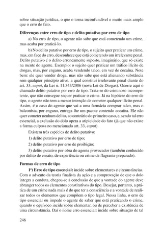 sobre situação jurídica, o que o torna inconfundível e muito mais amplo 
que o erro de fato. 
Diferenças entre erro de tipo e delito putativo por erro de tipo 
246 
a) No erro de tipo, o agente não sabe que está cometendo um crime, 
mas acaba por praticá-lo. 
b) No delito putativo por erro de tipo, o sujeito quer praticar um crime, 
mas, em face do erro, desconhece que está cometendo um irrelevante penal. 
Delito putativo é o delito erroneamente suposto, imaginário, que só existe 
na mente do agente. Exemplo: o sujeito quer praticar um tráfico ilícito de 
drogas, mas, por engano, acaba vendendo talco, em vez de cocaí na. Note 
bem: ele quer vender droga, mas não sabe que está alienando substância 
sem qualquer princípio ativo, a qual constitui irrelevante penal diante do 
art. 33, caput, da Lei n. 11.343/2006 (nova Lei de Drogas). Ocorre aqui o 
chamado delito putativo por erro de tipo. Trata-se do criminoso incompe-tente, 
que não consegue sequer praticar o crime. Já na hipótese do erro de 
tipo, o agente não tem a menor intenção de cometer qualquer ilícito penal. 
Assim, é o caso do agente que vai a uma farmácia comprar talco, mas o 
balconista, por engano, entrega-lhe um pacote contendo cocaína. Ele não 
quer cometer nenhum delito, ao contrário do primeiro caso, e, sendo tal erro 
essencial, a exclusão do dolo opera a atipicidade do fato (já que não existe 
a forma culposa no mencionado art. 33, caput). 
Existem três espécies de delito putativo: 
1) delito putativo por erro de tipo; 
2) delito putativo por erro de proibição; 
3) delito putativo por obra do agente provocador (também conhecido 
por delito de ensaio, de experiência ou crime de flagrante preparado). 
Formas de erro de tipo 
1ª) Erro de tipo essencial: incide sobre elementares e circunstâncias. 
Com o advento da teoria finalista da ação e a comprovação de que o dolo 
integra a conduta, chegou-se à conclusão de que a vontade do agente deve 
abranger todos os elementos constitutivos do tipo. Desejar, portanto, a prá-tica 
de um crime nada mais é do que ter a consciência e a vontade de reali-zar 
todos os elementos que compõem o tipo legal. Nessa linha, o erro de 
tipo essencial ou impede o agente de saber que está praticando o crime, 
quando o equívoco incide sobre elementar, ou de perceber a existência de 
uma circunstância. Daí o nome erro essencial: incide sobre situação de tal 
 