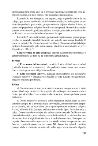 importância para o tipo que, se o erro não existisse, o agente não teria co-metido 
o crime, ou, pelo menos, não naquelas circunstâncias. 
Exemplo 1: um advogado, por engano, pega o guarda-chuva de seu 
colega, que estava pendurado no balcão do cartório; essa situação é de ex-trema 
importância para o tipo, porque subtrair objetos alheios é furto, ao 
passo que pegar bens próprios é um irrelevante penal. O erro foi essencial, 
porque, tivesse o advogado percebido a situação, não teria praticado o fur-to. 
Esse é o erro essencial sobre elementar do tipo. 
Exemplo 2: um estelionatário, pensando ter aplicado um grande golpe, 
recebe, na verdade, fraudulentamente um veículo com motor fundido. O 
pequeno prejuízo da vítima é uma circunstância (dado secundário) da figu-ra 
típica desconhecida pelo autor. Assim, não tem o autor direito ao privi-légio 
do art. 171, § 1º. 
Característica do erro essencial: impede o agente de compreender o 
247 
caráter criminoso do fato ou de conhecer a circunstância. 
Formas 
a) Erro essencial invencível, inevitável, desculpável ou escusável 
(cuidado: invencível = escusável): não podia ter sido evitado, nem mesmo 
com o emprego de uma diligência mediana. 
b) Erro essencial vencível, evitável, indesculpável ou inescusável 
(cuidado: vencível = inescusável): poderia ter sido evitado se o agente em-pregasse 
mediana prudência. 
Efeitos 
a) O erro essencial que recai sobre elementar sempre exclui o dolo, 
seja evitável, seja inevitável. Se o agente não sabia que estava cometendo o 
crime, por desconhecer a existência da elementar, jamais poderia querer 
praticá-lo. 
b) O erro invencível que recai sobre elementar exclui, além do dolo, 
também a culpa. Se o erro não podia ser vencido, nem mesmo com empre-go 
de cautela, não se pode dizer que o agente procedeu de forma culposa. 
Assim, além do dolo (sempre excluído no erro de tipo), fica eliminada a 
culpa. Como sem dolo e culpa não existe conduta (teoria finalista) e sem 
ela não há fato típico, o erro de tipo essencial inevitável, recaindo sobre uma 
elementar, leva à atipicidade do fato e à exclusão do crime. Exemplo: um 
caçador abate um artista que estava vestido de animal campestre em uma 
floresta, confundindo-o com um cervo. Não houve intenção de matá-lo, 
porque, dada a confusão, o autor não sabia que estava matando alguém, 
 