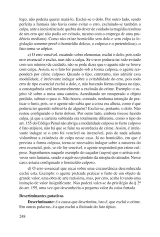 logo, não poderia querer matá-lo. Exclui-se o dolo. Por outro lado, sendo 
perfeita a fantasia não havia como evitar o erro, excluindo-se também a 
culpa, ante a inexistência de quebra do dever de cuidado (a tragédia resultou 
de um erro que não podia ser evitado, mesmo com o emprego de uma pru-dência 
248 
mediana). Como não existe homicídio sem dolo e sem culpa (a le-gislação 
somente prevê o homicídio doloso, o culposo e o preterdoloso), o 
fato torna-se atípico. 
c) O erro vencível, recaindo sobre elementar, exclui o dolo, pois todo 
erro essencial o exclui, mas não a culpa. Se o erro poderia ter sido evitado 
com um mínimo de cuidado, não se pode dizer que o agente não se houve 
com culpa. Assim, se o fato for punido sob a forma culposa, o agente res-ponderá 
por crime culposo. Quando o tipo, entretanto, não admitir essa 
modalidade, é irrelevante indagar sobre a evitabilidade do erro, pois todo 
erro de tipo essencial exclui o dolo, e, não havendo forma culposa no tipo, 
a consequência será inexoravelmente a exclusão do crime. Exemplo: o su-jeito 
vê sobre a mesa uma carteira. Acreditando ter recuperado o objeto 
perdido, subtrai-o para si. Não houve, contudo, nenhuma intenção de pra-ticar 
o furto, pois, se o agente não sabia que a coisa era alheia, como é que 
poderia ter querido subtraí-la de alguém? Exclui-se, portanto, o dolo. Não 
restou configurado o furto doloso. Por outro lado, embora tivesse havido 
culpa, já que a carteira subtraída era totalmente diferente, como o tipo do 
art. 155 do Código Penal não abriga a modalidade culposa (o furto culposo 
é fato atípico), não há que se falar na ocorrência de crime. Assim, é irrele-vante 
indagar se o erro foi vencível ou invencível, pois de nada adianta 
vislumbrar a existência de culpa nesse caso. Já no homicídio, em que é 
prevista a forma culposa, torna-se necessário indagar sobre a natureza do 
erro essencial, pois, se ele for vencível, o agente responderá por crime cul-poso. 
Suponhamos naquele exemplo do caçador (supra) que o artista esti-vesse 
sem fantasia, sendo o equívoco produto da miopia do atirador. Nesse 
caso, estaria configurado o homicídio culposo. 
d) O erro essencial que recai sobre uma circunstância desconhecida 
exclui esta. Exemplo: o agente pretende praticar o furto de um objeto de 
grande valor, uma obra de arte raríssima, mas, por erro, acaba levando uma 
imitação de valor insignificante. Não poderá valer-se do privilégio do § 2º 
do art. 155, uma vez que desconhecia o pequeno valor da coisa furtada. 
Descriminantes putativas 
Descriminante: é a causa que descrimina, isto é, que exclui o crime. 
Em outras palavras, é a que exclui a ilicitude do fato típico. 
 