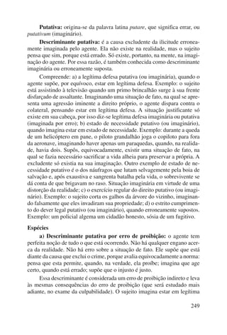Putativa: origina-se da palavra latina putare, que significa errar, ou 
249 
putativum (imaginário). 
Descriminante putativa: é a causa excludente da ilicitude erronea-mente 
imaginada pelo agente. Ela não existe na realidade, mas o sujeito 
pensa que sim, porque está errado. Só existe, portanto, na mente, na imagi-nação 
do agente. Por essa razão, é também conhecida como descriminante 
imaginária ou erroneamente suposta. 
Compreende: a) a legítima defesa putativa (ou imaginária), quando o 
agente supõe, por equívoco, estar em legítima defesa. Exemplo: o sujeito 
está assistindo à televisão quando um primo brincalhão surge à sua frente 
disfarçado de assaltante. Imaginando uma situação de fato, na qual se apre-senta 
uma agressão iminente a direito próprio, o agente dispara contra o 
colateral, pensando estar em legítima defesa. A situação justificante só 
existe em sua cabeça, por isso diz-se legítima defesa imaginária ou putativa 
(imaginada por erro); b) estado de necessidade putativo (ou imaginário), 
quando imagina estar em estado de necessidade. Exemplo: durante a queda 
de um helicóptero em pane, o piloto grandalhão joga o copiloto para fora 
da aeronave, imaginando haver apenas um paraquedas, quando, na realida-de, 
havia dois. Supôs, equivocadamente, existir uma situação de fato, na 
qual se fazia necessário sacrificar a vida alheia para preservar a própria. A 
excludente só existia na sua imaginação. Outro exemplo de estado de ne-cessidade 
putativo é o dos náufragos que lutam selvagemente pela boia de 
salvação e, após exaustiva e sangrenta batalha pela vida, o sobrevivente se 
dá conta de que brigavam no raso. Situação imaginária em virtude de uma 
distorção da realidade; c) o exercício regular do direito putativo (ou imagi-nário). 
Exemplo: o sujeito corta os galhos da árvore do vizinho, imaginan-do 
falsamente que eles invadiram sua propriedade; d) o estrito cumprimen-to 
do dever legal putativo (ou imaginário), quando erroneamente supostos. 
Exemplo: um policial algema um cidadão honesto, sósia de um fugitivo. 
Espécies 
a) Descriminante putativa por erro de proibição: o agente tem 
perfeita noção de tudo o que está ocorrendo. Não há qualquer engano acer-ca 
da realidade. Não há erro sobre a situação de fato. Ele supõe que está 
diante da causa que exclui o crime, porque avalia equivocadamente a norma: 
pensa que esta permite, quando, na verdade, ela proíbe; imagina que age 
certo, quando está errado; supõe que o injusto é justo. 
Essa descriminante é considerada um erro de proibição indireto e leva 
às mesmas consequências do erro de proibição (que será estudado mais 
adiante, no exame da culpabilidade). O sujeito imagina estar em legítima 
 