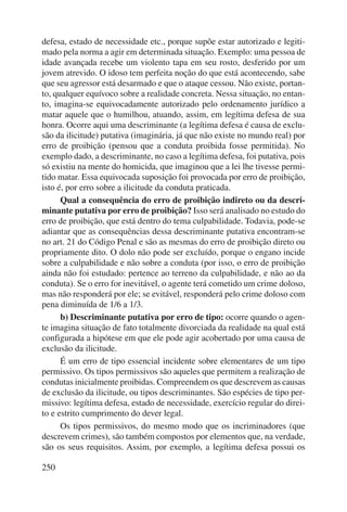 defesa, estado de necessidade etc., porque supõe estar autorizado e legiti-mado 
250 
pela norma a agir em determinada situação. Exemplo: uma pessoa de 
idade avançada recebe um violento tapa em seu rosto, desferido por um 
jovem atrevido. O idoso tem perfeita noção do que está acontecendo, sabe 
que seu agressor está desarmado e que o ataque cessou. Não existe, portan-to, 
qualquer equívoco sobre a realidade concreta. Nessa situação, no entan-to, 
imagina-se equivocadamente autorizado pelo ordenamento jurídico a 
matar aquele que o humilhou, atuando, assim, em legítima defesa de sua 
honra. Ocorre aqui uma descriminante (a legítima defesa é causa de exclu-são 
da ilicitude) putativa (imaginária, já que não existe no mundo real) por 
erro de proibição (pensou que a conduta proibida fosse permitida). No 
exemplo dado, a descriminante, no caso a legítima defesa, foi putativa, pois 
só existiu na mente do homicida, que imaginou que a lei lhe tivesse permi-tido 
matar. Essa equivocada suposição foi provocada por erro de proibição, 
isto é, por erro sobre a ilicitude da conduta praticada. 
Qual a consequência do erro de proibição indireto ou da descri-minante 
putativa por erro de proibição? Isso será analisado no estudo do 
erro de proibição, que está dentro do tema culpabilidade. Todavia, pode-se 
adiantar que as consequências dessa descriminante putativa encontram-se 
no art. 21 do Código Penal e são as mesmas do erro de proibição direto ou 
propriamente dito. O dolo não pode ser excluído, porque o engano incide 
sobre a culpabilidade e não sobre a conduta (por isso, o erro de proibição 
ainda não foi estudado: pertence ao terreno da culpabilidade, e não ao da 
conduta). Se o erro for inevitável, o agente terá cometido um crime doloso, 
mas não responderá por ele; se evitável, responderá pelo crime doloso com 
pena diminuída de 1/6 a 1/3. 
b) Descriminante putativa por erro de tipo: ocorre quando o agen-te 
imagina situação de fato totalmente divorciada da realidade na qual está 
configurada a hipótese em que ele pode agir acobertado por uma causa de 
exclusão da ilicitude. 
É um erro de tipo essencial incidente sobre elementares de um tipo 
permissivo. Os tipos permissivos são aqueles que permitem a realização de 
condutas inicialmente proibidas. Compreendem os que descrevem as causas 
de exclusão da ilicitude, ou tipos descriminantes. São espécies de tipo per-missivo: 
legítima defesa, estado de necessidade, exercício regular do direi-to 
e estrito cumprimento do dever legal. 
Os tipos permissivos, do mesmo modo que os incriminadores (que 
descrevem crimes), são também compostos por elementos que, na verdade, 
são os seus requisitos. Assim, por exemplo, a legítima defesa possui os 
 
