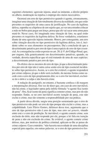seguintes elementos: agressão injusta, atual ou iminente, a direito próprio 
ou alheio, moderação na repulsa e emprego dos meios necessários. 
Ocorrerá um erro de tipo permissivo quando o agente, erroneamente, 
imaginar uma situação de fato totalmente diversa da realidade, em que estão 
presentes os requisitos de uma causa de justificação. No caso da legítima 
defesa, suponha-se a hipótese de um sujeito que, ao ver um estranho colocar 
a mão no bolso para pegar um lenço, pensa que ele vai sacar uma arma para 
matá-lo. Nesse caso, foi imaginada uma situação de fato, na qual estão 
presentes os requisitos da legítima defesa. Se fosse verdadeira, esta ríamos 
diante de uma agressão injusta iminente. Houve, por conseguinte, um erro 
sobre situação descrita no tipo permissivo da legítima defesa, isto é, inci-dente 
sobre os seus elementos ou pressupostos. Daí a conclusão de que a 
descriminante putativa por erro de tipo é uma espécie de erro de tipo essen-cial. 
As consequências estão expostas no art. 20, § 1º, do Código Penal, que, 
por engano, fala genericamente em descriminantes putativas, quando, na 
verdade, deveria especificar que só está tratando de uma de suas espécies: 
a descriminante putativa por erro de tipo. 
Os efeitos são os mesmos do erro de tipo, já que a descriminante puta-ti 
va por erro de tipo não é outra coisa senão erro de tipo essencial inciden-te 
sobre tipo permissivo. Assim, se o erro for evitável, o agente responderá 
por crime culposo, já que o dolo será excluído, da mesma forma como su-cede 
com o erro de tipo propriamente dito; se o erro for inevitável, excluir-se- 
ão o dolo e a culpa e não haverá crime. 
A redação do parágrafo, no entanto, é bastante confusa e dá margem 
a interpretações diversas. Em vez de dizer que, em caso de erro inevitável, 
não há crime, o legislador optou pela infeliz fórmula “o agente fica isento 
de pena”. Ora, ficar isento de pena significa cometer crime, mas por ele não 
responder. Então, se no erro inevitável ocorre isenção de pena, este não 
exclui o crime, mas tão somente a responsabilidade por sua prática. 
A partir dessa dúvida, surgiu uma posição sustentando que o erro de 
tipo permissivo não pode ser erro de tipo porque não exclui o crime, mas a 
culpabilidade. Luiz Flávio Gomes, defensor dessa tese, argumenta que o 
erro de tipo permissivo não é erro de tipo, mas erro sui generis, si tuado 
entre este e o erro de proibição. Se inevitável, o agente comete crime, sem 
exclusão do dolo, mas não responde por ele, porque a lei fala em isenção 
de pena e não em exclusão do crime. Se evitável, o agente comete crime 
doloso, mas, por motivos de política criminal, aplicam-se-lhe as penas do 
crime culposo. Caso contrário, “não haveria necessidade de uma disciplina 
especial para aquelas; em outras palavras, se o erro de tipo permissivo fos- 
251 
 