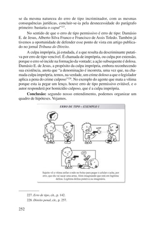 se da mesma natureza do erro de tipo incriminador, com as mesmas 
consequên cias jurídicas, concluir-se-ia pela desnecessidade do parágrafo 
primeiro: bastaria o caput”227. 
252 
No sentido de que o erro de tipo permissivo é erro de tipo: Damásio 
E. de Jesus, Alberto Silva Franco e Francisco de Assis Toledo. Também já 
tivemos a oportunidade de defender esse ponto de vista em artigo publica-do 
no jornal Tribuna do Direito. 
A culpa imprópria, já estudada, é a que resulta da descriminante putati-va 
por erro de tipo vencível. É chamada de imprópria, ou culpa por extensão, 
porque o erro só incide na formação da vontade; a ação subsequente é dolosa. 
Damásio E. de Jesus, a propósito da culpa imprópria, embora re co nhe cendo 
sua existência, anota que “a denominação é incorreta, uma vez que, na cha-mada 
culpa imprópria, temos, na verdade, um crime doloso a que o le gislador 
aplica a pena do crime culposo”228. No exemplo do agente que mata a vítima 
porque esta ia pegar um lenço, houve erro de tipo permissivo evitável, e o 
autor responderá por homicídio culposo, que é a culpa imprópria. 
Conclusão: segundo nosso entendimento, podemos organizar um 
quadro de hipóteses. Vejamos. 
227. Erro de tipo, cit., p. 142. 
228. Direito penal, cit., p. 257. 
 