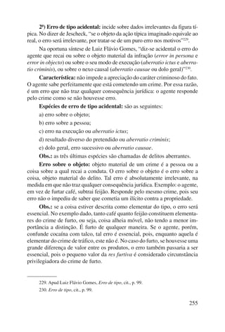 2ª) Erro de tipo acidental: incide sobre dados irrelevantes da figura tí-pica. 
No dizer de Jescheck, “se o objeto da ação típica imaginado equivale ao 
real, o erro será irrelevante, por tratar-se de um puro erro nos motivos”229. 
Na oportuna síntese de Luiz Flávio Gomes, “diz-se acidental o erro do 
agente que recai ou sobre o objeto material da infração (error in persona e 
error in objecto) ou sobre o seu modo de execução (aberratio ictus e aberra-tio 
criminis), ou sobre o nexo causal (aberratio causae ou dolo geral)”230. 
Característica: não impede a apreciação do caráter criminoso do fato. 
O agente sabe perfeitamente que está cometendo um crime. Por essa razão, 
é um erro que não traz qualquer consequência jurídica: o agente responde 
pelo crime como se não houvesse erro. 
Espécies de erro de tipo acidental: são as seguintes: 
a) erro sobre o objeto; 
b) erro sobre a pessoa; 
c) erro na execução ou aberratio ictus; 
d) resultado diverso do pretendido ou aberratio criminis; 
e) dolo geral, erro sucessivo ou aberratio causae. 
Obs.: as três últimas espécies são chamadas de delitos aberrantes. 
Erro sobre o objeto: objeto material de um crime é a pessoa ou a 
coisa sobre a qual recai a conduta. O erro sobre o objeto é o erro sobre a 
coisa, objeto material do delito. Tal erro é absolutamente irrelevante, na 
medida em que não traz qualquer consequência jurídica. Exemplo: o agente, 
em vez de furtar café, subtrai feijão. Responde pelo mesmo crime, pois seu 
erro não o impediu de saber que cometia um ilícito contra a propriedade. 
Obs.: se a coisa estiver descrita como elementar do tipo, o erro será 
essencial. No exemplo dado, tanto café quanto feijão constituem elementa-res 
do crime de furto, ou seja, coisa alheia móvel, não tendo a menor im-portância 
a distinção. É furto de qualquer maneira. Se o agente, porém, 
confunde cocaína com talco, tal erro é essencial, pois, enquanto aquela é 
elementar do crime de tráfico, este não é. No caso do furto, se houvesse uma 
grande diferença de valor entre os produtos, o erro também passaria a ser 
essencial, pois o pequeno valor da res furtiva é considerado circunstância 
privilegiadora do crime de furto. 
255 
229. Apud Luiz Flávio Gomes, Erro de tipo, cit., p. 99. 
230. Erro de tipo, cit., p. 99. 
 