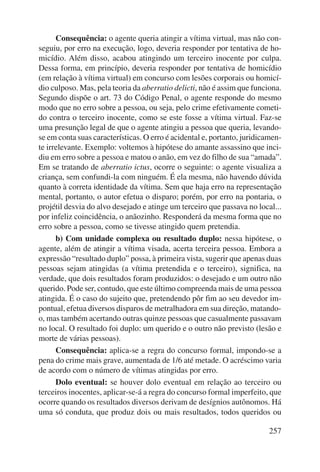 Consequência: o agente queria atingir a vítima virtual, mas não con-seguiu, 
por erro na execução, logo, deveria responder por tentativa de ho-micídio. 
Além disso, acabou atingindo um terceiro inocente por culpa. 
Des sa forma, em princípio, deveria responder por tentativa de homicídio 
(em relação à vítima virtual) em concurso com lesões corporais ou homicí-dio 
culposo. Mas, pela teoria da aberratio delicti, não é assim que funciona. 
Segundo dispõe o art. 73 do Código Penal, o agente responde do mesmo 
modo que no erro sobre a pessoa, ou seja, pelo crime efetivamente cometi-do 
contra o terceiro inocente, como se este fosse a vítima virtual. Faz-se 
uma presunção legal de que o agente atingiu a pessoa que queria, levando-se 
em conta suas características. O erro é acidental e, portanto, juridicamen-te 
irrelevante. Exemplo: voltemos à hipótese do amante assassino que inci-diu 
em erro sobre a pessoa e matou o anão, em vez do filho de sua “amada”. 
Em se tratando de aberratio ictus, ocorre o seguinte: o agente visualiza a 
criança, sem confundi-la com ninguém. É ela mesma, não havendo dúvida 
quanto à correta identidade da vítima. Sem que haja erro na representação 
mental, portanto, o autor efetua o disparo; porém, por erro na pontaria, o 
projétil desvia do alvo desejado e atinge um terceiro que passava no local... 
por infeliz coincidência, o anãozinho. Responderá da mesma forma que no 
erro sobre a pessoa, como se tivesse atingido quem pretendia. 
b) Com unidade complexa ou resultado duplo: nessa hipótese, o 
agente, além de atingir a vítima visada, acerta terceira pessoa. Embora a 
expressão “resultado duplo” possa, à primeira vista, sugerir que apenas duas 
pessoas sejam atingidas (a vítima pretendida e o terceiro), significa, na 
verdade, que dois resultados foram produzidos: o desejado e um outro não 
querido. Pode ser, contudo, que este último compreenda mais de uma pessoa 
atingida. É o caso do sujeito que, pretendendo pôr fim ao seu devedor im-pontual, 
efetua diversos disparos de metralhadora em sua direção, matando-o, 
mas também acertando outras quinze pessoas que casualmente passavam 
no local. O resultado foi duplo: um querido e o outro não previsto (lesão e 
morte de várias pessoas). 
Consequência: aplica-se a regra do concurso formal, impondo-se a 
pena do crime mais grave, aumentada de 1/6 até metade. O acréscimo varia 
de acordo com o número de vítimas atingidas por erro. 
Dolo eventual: se houver dolo eventual em relação ao terceiro ou 
terceiros inocentes, aplicar-se-á a regra do concurso formal imperfeito, que 
ocorre quando os resultados diversos derivam de desígnios autônomos. Há 
uma só conduta, que produz dois ou mais resultados, todos queridos ou 
257 
 