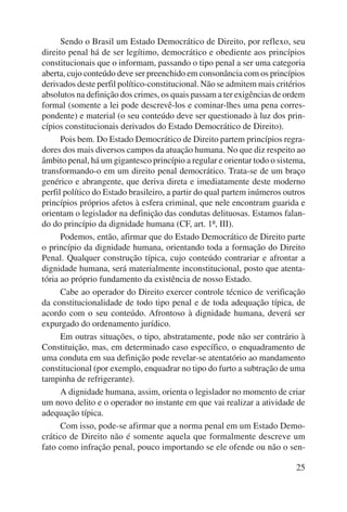 Sendo o Brasil um Estado Democrático de Direito, por reflexo, seu 
direito penal há de ser legítimo, democrático e obediente aos princípios 
constitucionais que o informam, passando o tipo penal a ser uma categoria 
aberta, cujo conteúdo deve ser preenchido em consonância com os princípios 
derivados deste perfil político-constitucional. Não se admitem mais critérios 
absolutos na definição dos crimes, os quais passam a ter exigências de ordem 
formal (somente a lei pode descrevê-los e cominar-lhes uma pena corres-pondente) 
e material (o seu conteúdo deve ser questionado à luz dos prin-cípios 
constitucionais derivados do Estado Democrático de Direito). 
Pois bem. Do Estado Democrático de Direito partem princípios regra-dores 
dos mais diversos campos da atuação humana. No que diz respeito ao 
âmbito penal, há um gigantesco princípio a regular e orientar todo o sistema, 
transformando-o em um direito penal democrático. Trata-se de um braço 
genérico e abrangente, que deriva direta e imediatamente deste moderno 
perfil político do Estado brasileiro, a partir do qual partem inúmeros outros 
princípios próprios afetos à esfera criminal, que nele encontram guarida e 
orientam o legislador na definição das condutas delituosas. Estamos falan-do 
do princípio da dignidade humana (CF, art. 1º, III). 
Podemos, então, afirmar que do Estado Democrático de Direito parte 
o princípio da dignidade humana, orientando toda a formação do Direito 
Penal. Qualquer construção típica, cujo conteúdo contrariar e afrontar a 
dignidade humana, será materialmente inconstitucional, posto que atenta-tória 
ao próprio fundamento da existência de nosso Estado. 
Cabe ao operador do Direito exercer controle técnico de verificação 
da constitucionalidade de todo tipo penal e de toda adequação típica, de 
acordo com o seu conteúdo. Afrontoso à dignidade humana, deverá ser 
expurgado do ordenamento jurídico. 
Em outras situações, o tipo, abstratamente, pode não ser contrário à 
Constituição, mas, em determinado caso específico, o enquadramento de 
uma conduta em sua definição pode revelar-se atentatório ao mandamento 
constitucional (por exemplo, enquadrar no tipo do furto a subtração de uma 
tampinha de refrigerante). 
A dignidade humana, assim, orienta o legislador no momento de criar 
um novo delito e o operador no instante em que vai realizar a atividade de 
adequação típica. 
Com isso, pode-se afirmar que a norma penal em um Estado Demo-crático 
de Direito não é somente aquela que formalmente descreve um 
fato como infração penal, pouco importando se ele ofende ou não o sen- 
25 
 