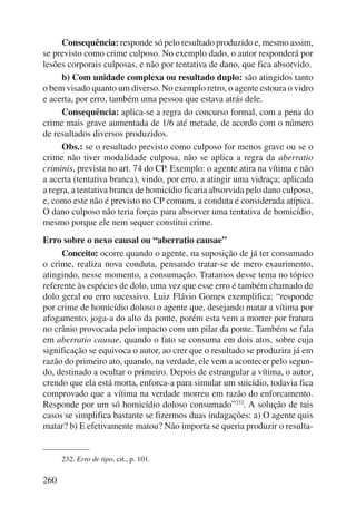260 
Consequência: responde só pelo resultado produzido e, mesmo assim, 
se previsto como crime culposo. No exemplo dado, o autor responderá por 
lesões corporais culposas, e não por tentativa de dano, que fica absorvido. 
b) Com unidade complexa ou resultado duplo: são atingidos tanto 
o bem visado quanto um diverso. No exemplo retro, o agente estoura o vidro 
e acerta, por erro, também uma pessoa que estava atrás dele. 
Consequência: aplica-se a regra do concurso formal, com a pena do 
crime mais grave aumentada de 1/6 até metade, de acordo com o número 
de resultados diversos produzidos. 
Obs.: se o resultado previsto como culposo for menos grave ou se o 
crime não tiver modalidade culposa, não se aplica a regra da aberratio 
criminis, prevista no art. 74 do CP. Exemplo: o agente atira na vítima e não 
a acerta (tentativa branca), vindo, por erro, a atingir uma vidraça; aplicada 
a regra, a tentativa branca de homicídio ficaria absorvida pelo dano culposo, 
e, como este não é previsto no CP comum, a conduta é considerada atípica. 
O dano culposo não teria forças para absorver uma tentativa de homicídio, 
mesmo porque ele nem sequer constitui crime. 
Erro sobre o nexo causal ou “aberratio causae” 
Conceito: ocorre quando o agente, na suposição de já ter consumado 
o crime, realiza nova conduta, pensando tratar-se de mero exaurimento, 
atingindo, nesse momento, a consumação. Tratamos desse tema no tópico 
referente às espécies de dolo, uma vez que esse erro é também chamado de 
dolo geral ou erro sucessivo. Luiz Flávio Gomes exemplifica: “responde 
por crime de homicídio doloso o agente que, desejando matar a vítima por 
afogamento, joga-a do alto da ponte, porém esta vem a morrer por fratura 
no crânio provocada pelo impacto com um pilar da ponte. Também se fala 
em aberratio causae, quando o fato se consuma em dois atos, sobre cuja 
significação se equivoca o autor, ao crer que o resultado se produzira já em 
razão do primeiro ato, quando, na verdade, ele vem a acontecer pelo segun-do, 
destinado a ocultar o primeiro. Depois de estrangular a vítima, o autor, 
crendo que ela está morta, enforca-a para simular um suicídio, todavia fica 
comprovado que a vítima na verdade morreu em razão do enforcamento. 
Responde por um só homicídio doloso consumado”232. A solução de tais 
casos se simplifica bastante se fizermos duas indagações: a) O agente quis 
matar? b) E efetivamente matou? Não importa se queria produzir o resulta- 
232. Erro de tipo, cit., p. 101. 
 