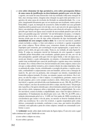 262 
c) erro sobre elementar de tipo permissivo, erro sobre pressupostos fáticos 
de uma causa de justificação ou descriminante putativa por erro de tipo: 
o agente, em razão de uma distorcida visão da realidade (olha uma situação de 
fato, mas enxerga outra), imagina uma situação na qual estão presentes os re-quisitos 
de uma causa de exclusão da ilicitude ou antijuridicidade. Ex.: o su-jeito, 
imaginando falsamente que vai ser morto por um assaltante, mata o primo 
brincalhão, o qual, na intenção de assustá-lo, tinha invadido sua casa gritando 
(legítima defesa putativa por erro de tipo, isto é, por um erro de apreciação dos 
fatos); um náufrago afoga o outro para ficar com a boia de salvação, e só depois 
percebe que lutava em águas rasas (estado de necessidade putativo por erro de 
tipo); um grandão joga um “pititinho” de um helicóptero em pane, e só depois 
percebe que havia dois, e não somente um, paraquedas. Entendemos que, do 
mesmo modo que no erro de tipo sobre elementar de tipo incriminador, tal 
modalidade de erro sempre exclui o dolo. Se o erro for inevitável, também 
estará excluída a culpa e o fato será atípico; se evitável, o agente responderá 
por crime culposo. Neste último caso, estaremos diante da chamada culpa 
imprópria (por extensão, por assimilação ou por equiparação), a qual mais se 
parece com o dolo, do que com culpa. Trata-se, na verdade, de uma figura hí-brida. 
É culpa no momento inicial da formação do erro (quando o sujeito 
confunde primo brincalhão com assaltante; quando pensa ter um, em vez de 
dois paraquedas; quando acha que está em água funda, e não em água rasa, e 
assim por diante), a ação subsequente, no entanto, é claramente dolosa (pen-sando 
estar acobertado por causa de justificação o agente atua com a intenção 
de matar). Se a vítima sobreviver, haverá tentativa de crime culposo, único caso 
em que a culpa admite tentativa, pois estamos diante da culpa imprópria, figu-ra 
anômala de culpa. Assim, relembrando o exemplo do primo, o sujeito assus-tado, 
confundindo-o culposamente com um bandido, atirou com a intenção de 
matá-lo. Se, por erro na pontaria, não conseguir seu intento, responderá por 
homicídio culposo tentado. O crime, no entanto, jamais será doloso. Ou é cul-poso, 
ou não há culpa e o fato é atípico. A competência, portanto, nunca será 
do júri popular, pois o erro sempre excluirá o dolo. Além disso, sendo o erro 
inevitável, o agente será absolvido com fundamento no art. 386, III, do CPP (se 
o fato é atípico, em face da ausência de dolo e culpa, não há crime). Tal posição 
não é pacífica e há quem entenda que a descriminante putativa por erro de tipo 
não exclui o dolo, tampouco afeta a tipicidade, mas a culpabilidade. Se o erro 
for inevitável, estará excluída a culpabilidade, mas o fato foi típico (doloso) e 
antijurídico. O fundamento da absolvição será o art. 386, VI, do CPP, com a 
redação determinada pela Lei n. 11.690, de 9 de junho de 2008 (existência de 
circunstância que isente o réu de pena, ou mesmo se houver fundada dúvida 
sobre sua existência). Se o erro for evitável, o agente responderá pelo crime 
doloso, consumado ou tentado, conforme o caso, mas, por motivo de política 
criminal, será aplicada a pena do crime culposo, tentado ou consumado (con-forme 
o caso). 
2) Acidental: incide sobre dado irrelevante da figura típica. É um erro sem o qual 
tudo continua tal e qual. Subdivide-se em: 
a) erro sobre o objeto ou coisa; 
b) erro sobre a pessoa; 
 