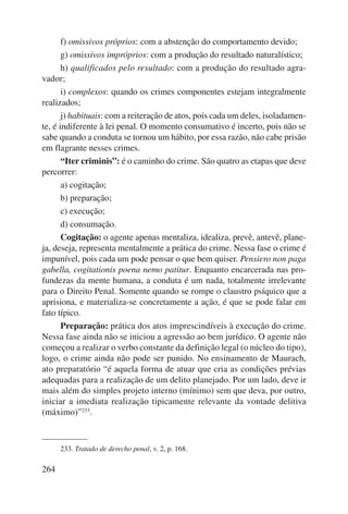 264 
f) omissivos próprios: com a abstenção do comportamento devido; 
g) omissivos impróprios: com a produção do resultado naturalístico; 
h) qualificados pelo resultado: com a produção do resultado agra-vador; 
i) complexos: quando os crimes componentes estejam integralmente 
realizados; 
j) habituais: com a reiteração de atos, pois cada um deles, isoladamen-te, 
é indiferente à lei penal. O momento consumativo é incerto, pois não se 
sabe quando a conduta se tornou um hábito, por essa razão, não cabe prisão 
em flagrante nesses crimes. 
“Iter criminis”: é o caminho do crime. São quatro as etapas que deve 
percorrer: 
a) cogitação; 
b) preparação; 
c) execução; 
d) consumação. 
Cogitação: o agente apenas mentaliza, idealiza, prevê, antevê, plane-ja, 
deseja, representa mentalmente a prática do crime. Nessa fase o crime é 
impunível, pois cada um pode pensar o que bem quiser. Pensiero non paga 
gabella, cogitationis poena nemo patitur. Enquanto encarcerada nas pro-fundezas 
da mente humana, a conduta é um nada, totalmente irrelevante 
para o Direito Penal. Somente quando se rompe o claustro psíquico que a 
aprisiona, e materializa-se concretamente a ação, é que se pode falar em 
fato típico. 
Preparação: prática dos atos imprescindíveis à execução do crime. 
Nessa fase ainda não se iniciou a agressão ao bem jurídico. O agente não 
começou a realizar o verbo constante da definição legal (o núcleo do tipo), 
logo, o crime ainda não pode ser punido. No ensinamento de Maurach, 
ato preparatório “é aquela forma de atuar que cria as condições prévias 
adequadas para a realização de um delito planejado. Por um lado, deve ir 
mais além do simples projeto interno (mínimo) sem que deva, por outro, 
iniciar a imediata realização tipicamente relevante da vontade delitiva 
(máximo)”233. 
233. Tratado de derecho penal, v. 2, p. 168. 
 