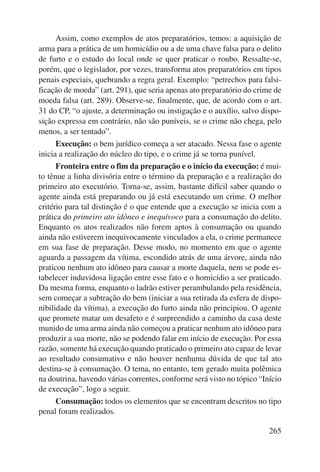 Assim, como exemplos de atos preparatórios, temos: a aquisição de 
arma para a prática de um homicídio ou a de uma chave falsa para o delito 
de furto e o estudo do local onde se quer praticar o roubo. Ressalte-se, 
porém, que o legislador, por vezes, transforma atos preparatórios em tipos 
penais especiais, quebrando a regra geral. Exemplo: “petrechos para falsi-ficação 
de moeda” (art. 291), que seria apenas ato preparatório do crime de 
moeda falsa (art. 289). Observe-se, finalmente, que, de acordo com o art. 
31 do CP, “o ajuste, a determinação ou instigação e o auxílio, salvo dispo-sição 
expressa em contrário, não são puníveis, se o crime não chega, pelo 
265 
menos, a ser tentado”. 
Execução: o bem jurídico começa a ser atacado. Nessa fase o agente 
inicia a realização do núcleo do tipo, e o crime já se torna punível. 
Fronteira entre o fim da preparação e o início da execução: é mui-to 
tênue a linha divisória entre o término da preparação e a realização do 
primeiro ato executório. Torna-se, assim, bastante difícil saber quando o 
agente ainda está preparando ou já está executando um crime. O melhor 
critério para tal distinção é o que entende que a execução se inicia com a 
prática do primeiro ato idôneo e inequívoco para a consumação do delito. 
Enquanto os atos realizados não forem aptos à consumação ou quando 
ainda não estiverem inequivocamente vinculados a ela, o crime permanece 
em sua fase de preparação. Desse modo, no momento em que o agente 
aguarda a passagem da vítima, escondido atrás de uma árvore, ainda não 
praticou nenhum ato idôneo para causar a morte daquela, nem se pode es-tabelecer 
induvidosa ligação entre esse fato e o homicídio a ser praticado. 
Da mesma forma, enquanto o ladrão estiver perambulando pela residência, 
sem começar a subtração do bem (iniciar a sua retirada da esfera de dispo-nibilidade 
da vítima), a execução do furto ainda não principiou. O agente 
que promete matar um desafeto e é surpreendido a caminho da casa deste 
munido de uma arma ainda não começou a praticar nenhum ato idôneo para 
produzir a sua morte, não se podendo falar em início de execução. Por essa 
razão, somente há execução quando praticado o primeiro ato capaz de levar 
ao resultado consumativo e não houver nenhuma dúvida de que tal ato 
destina-se à consumação. O tema, no entanto, tem gerado muita polêmica 
na doutrina, havendo várias correntes, conforme será visto no tópico “Início 
de execução”, logo a seguir. 
Consumação: todos os elementos que se encontram descritos no tipo 
penal foram realizados. 
 